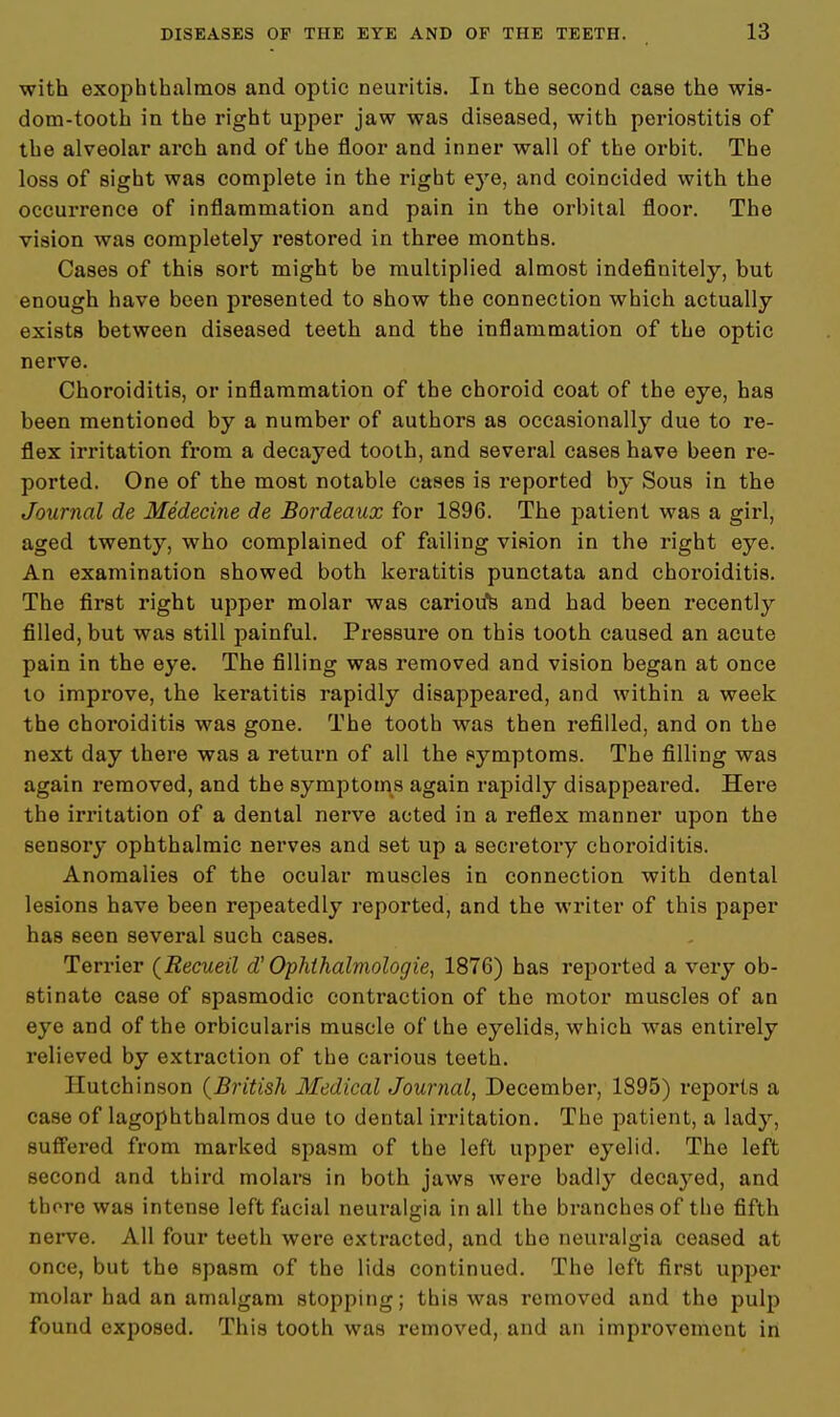 with exophthalmos and optic neuritis. In the second case the wis- dom-tooth in the right upper jaw was diseased, with periostitis of the alveolar arch and of the floor and inner wall of the orbit. The loss of sight was complete in the right eye, and coincided with the occurrence of inflammation and pain in the orbital floor. The vision was completely restored in three months. Cases of this sort might be multiplied almost indefinitely, but enough have been presented to show the connection which actually exists between diseased teeth and the inflammation of the optic nerve. Choroiditis, or inflammation of the choroid coat of the eye, has been mentioned by a number of authors as occasionally due to re- flex irritation from a decayed tooth, and several cases have been re- ported. One of the most notable cases is reported by Sous in the Journal de Medecine de Bordeaux for 1896. The patient was a girl, aged twenty, who complained of failing vision in the right eye. An examination showed both keratitis punctata and choroiditis. The first right upper molar was carioifs and had been recently filled, but was still painful. Pressure on this tooth caused an acute pain in the eye. The filling was removed and vision began at once to improve, the keratitis rapidly disappeared, and within a week the choroiditis was gone. The tooth was then refilled, and on the next day there was a return of all the symptoms. The filling was again removed, and the symptoms again rapidly disappeared. Here the irritation of a dental nerve acted in a reflex manner upon the sensory ophthalmic nerves and set up a secretory choroiditis. Anomalies of the ocular muscles in connection with dental lesions have been repeatedly reported, and the writer of this paper has seen several such cases. Terrier (Recueil d' Ophthalmologic, 1876) has reported a very ob- stinate case of spasmodic contraction of the motor muscles of an eye and of the orbicularis muscle of the eyelids, which was entirely relieved by extraction of the carious teeth. Hutchinson (British Medical Journal, December, 1895) reports a case of lagophthalmos due to dental irritation. The patient, a lady, suffered from marked spasm of the left upper eyelid. The left second and third molars in both jaws were badly decayed, and thore was intense left facial neuralgia in all the branches of the fifth nerve. All four teeth were extracted, and the neuralgia ceased at once, but the spasm of the lids continued. The left first upper molar had an amalgam stopping; this was removed and the pulp found exposed. This tooth was removed, and an improvement in