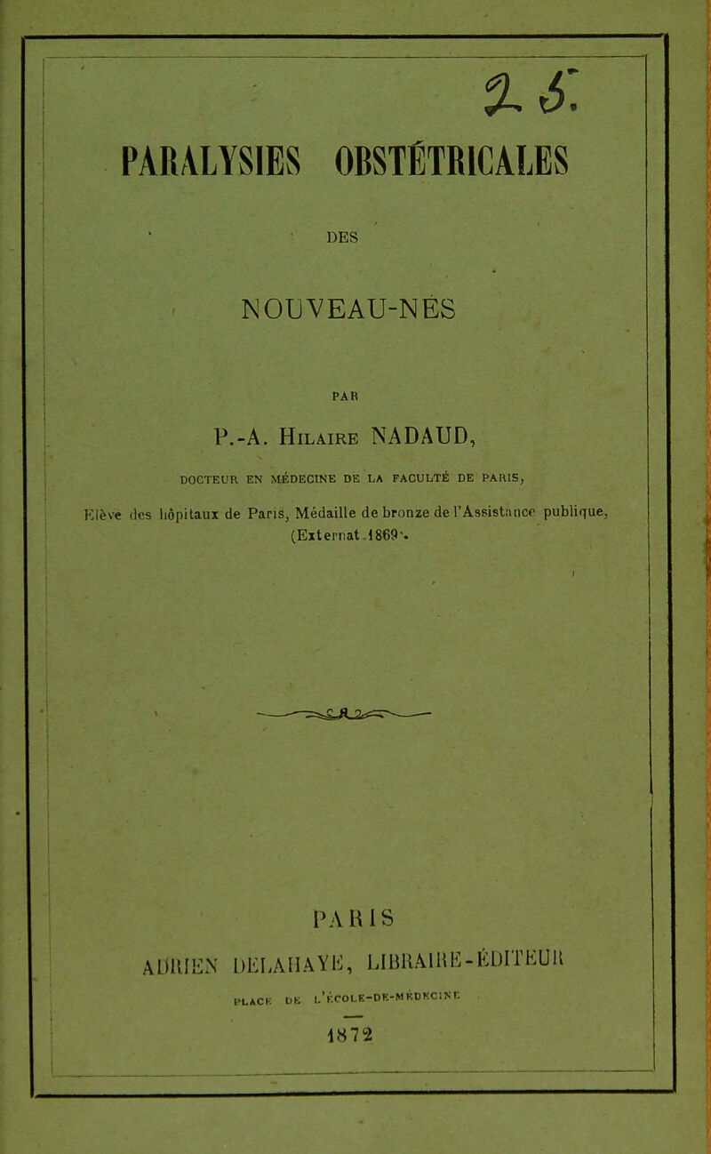 %6, PARALYSIES OBSTÉTRICALES DES NOUVEAU-NÉS PAR P.-A. HiLMRE NADAUD, DOCTEUR EN MÉDECINE DE LA FACULTÉ DE PAIIIS, ève (les liôpitaux de Paris, Médaille de bronze de l'Assistanco publique, (Externat.! 869 ^ PAIUS ADRIEN DKIAMAYli, LIBllÂlHE-ÉDITEUR HLACK DE L'F.COLE-DE-MKDKCINr- 1872