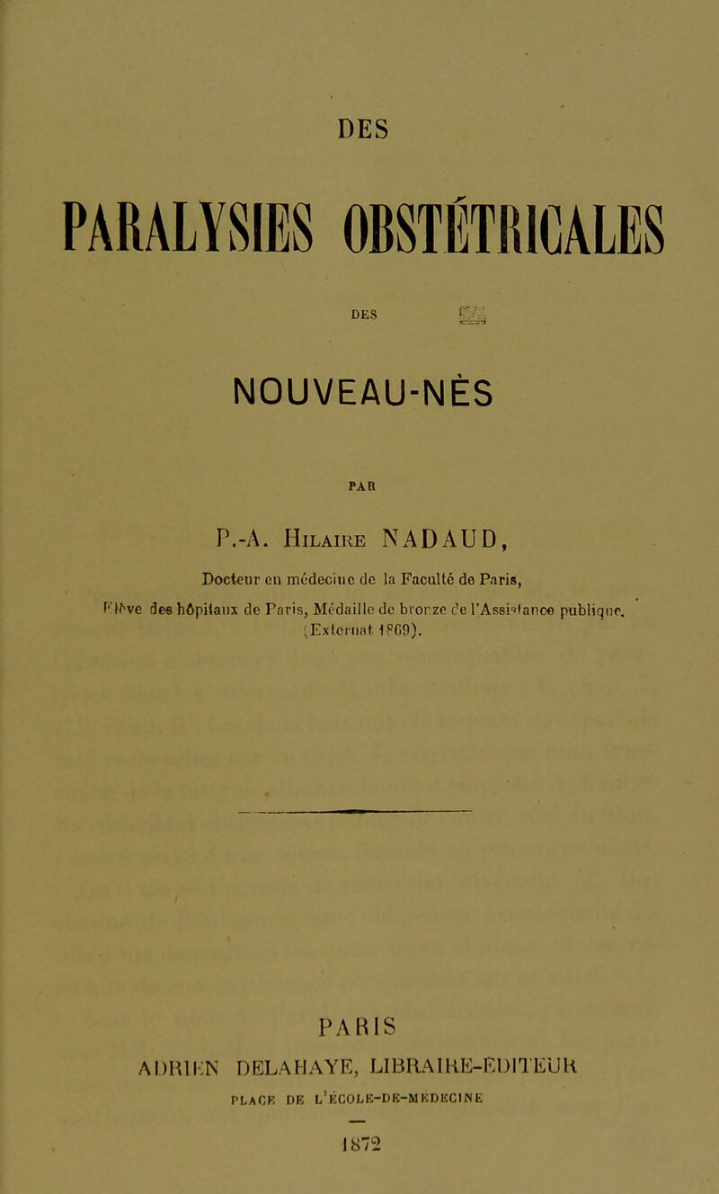 DES £^ NOUVEAU-NÈS PAR P.-A. HiLAiRE NADAUD, Docteur en médecine de la Faculté de Paris, f'^^vc dee hôpitaux de Paris, Médaille de bronze c'e l'Assi'fanoo publiqiio. [Externat 1PG9). PARIS aijrii;n DELAHAYE, LIBRAIKE-EUITEUH PLAOK DE l'kCOLK-DK-MKDECINE