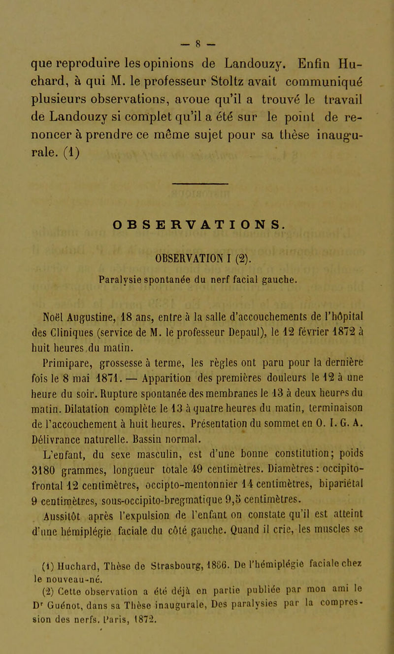 que reproduire les opinions de Landouzy. Enfin Hu- chard, à qui M. le professeur Stoltz avait communiqué plusieurs observations, avoue qu'il a trouvé le travail de Landouzy si complet qu'il a été sur le point de re- noncer à prendre ce même sujet pour sa thèse inaug-u- rale. (1) OBSERVATIONS. OBSERVATION I (2). Paralysie spontanée du nerf facial gauche. Noël Augustine, 18 ans, entre à la salle d'accouchements de l'hôpital des Cliniques (service de M. le professeur Depaul), le 12 février 1872 à huit heures,du matin. Primipare, grossesse à terme, les règles ont paru pour la dernière fois le 8 mai 1871. — Apparition des premières douleurs le 12 à une heure du soir. Rupture spontanée des membranes le 13 à deux heures du malin. Dilatation complète le 13 à quatre heures du matin, terminaison de l'accouchement à huit heures. Présentation du sommet en 0. I. G. A. Délivrance naturelle. Bassin normal. L'enfant, du sexe masculin, est d'une bonne constitution; poids 3180 grammes, longueur totale 49 centimètres. Diamètres : occipito- frontal 12 centimètres, occipto-mentonnier 14 centimètres, bipariétal 9 centimètres, sous-occipito-bregmatique 9,5 centimètres. Aussitôt après l'expulsion de l'enfant on constate qu'il est atteint d'une hémiplégie faciale du côté gauche. Quand il crie, les muscles se (1) Huchard, Thèse de Strasbourg, 1886. De l'hémiplégie faciale chez le nouveau-né. (2) Celle observation a été déjà on partie publiée par mon ami le D'Guénot, dans sa Thèse inaugurale, Des paralysies par la comprcs- sien des nerfs, l'aris, 1872.