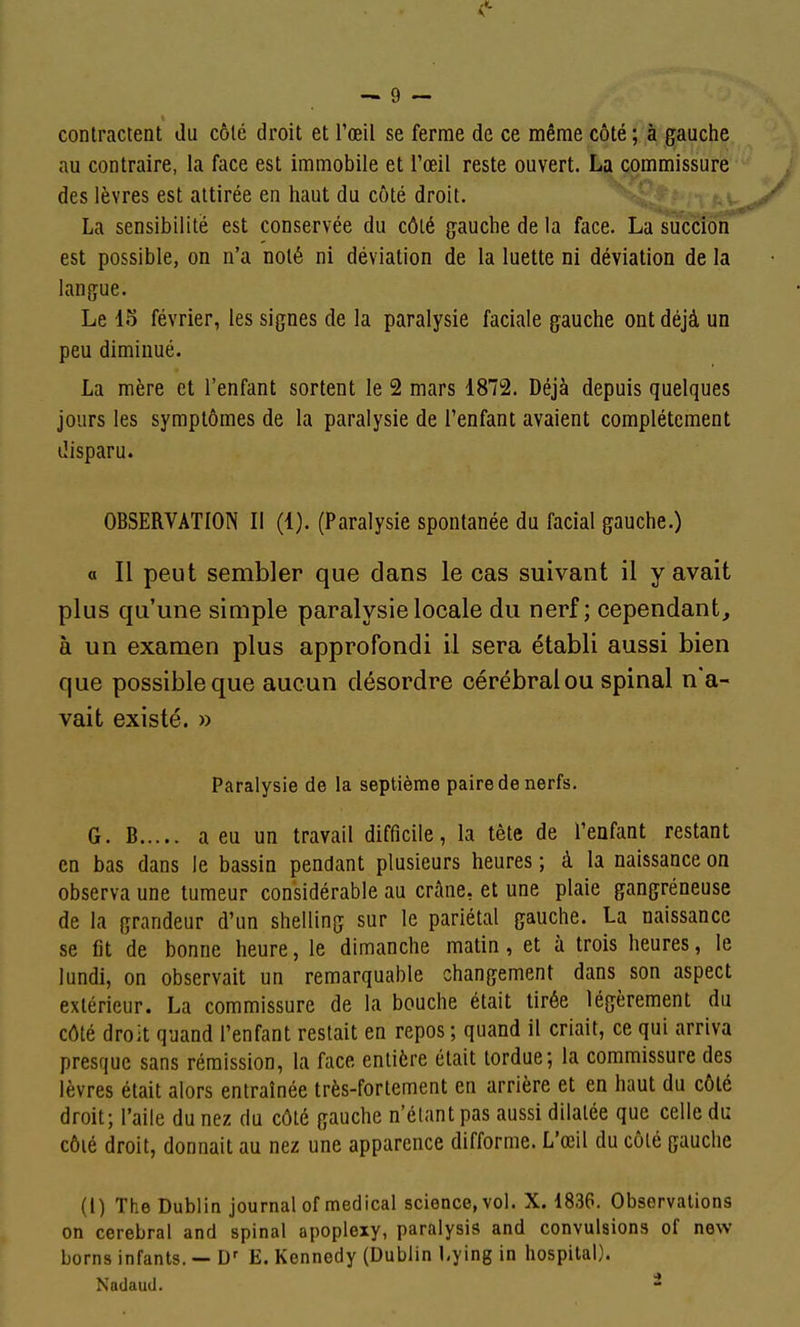 contractent du côté droit et l'œil se ferme de ce même côté ; à gauche au contraire, la face est immobile et l'œil reste ouvert. La commissure des lèvres est attirée en haut du côté droit. La sensibilité est conservée du côlé gauche de la face. La succion est possible, on n'a noté ni déviation de la luette ni déviation de la langue. Le 15 février, les signes de la paralysie faciale gauche ont déjà un peu diminué. La mère et l'enfant sortent le 2 mars 1872. Déjà depuis quelques jours les symptômes de la paralysie de l'enfant avaient complètement disparu. OBSERVATION II (1). (Paralysie spontanée du facial gauche.) « Il peut sembler que dans le cas suivant il y avait plus qu'une simple paralysie locale du nerf; cependant, à un examen plus approfondi il sera établi aussi bien que possible que aucun désordre cérébral ou spinal n'a- vait existé. » Paralysie de la septième paire de nerfs. G. B a eu un travail difficile, la tête de l'enfant restant en bas dans le bassin pendant plusieurs heures ; à la naissance on observa une tumeur considérable au crâne, et une plaie gangreneuse de la grandeur d'un shelling sur le pariétal gauche. La naissance se fit de bonne heure, le dimanche matin, et à trois heures, le lundi, on observait un remarquable changement dans son aspect extérieur. La commissure de la bouche était tirée légèrement du côté droit quand l'enfant restait en repos ; quand il criait, ce qui arriva presque sans rémission, la face entière était tordue; la commissure des lèvres était alors entraînée très-fortement en arrière et en haut du côté droit; l'aile du nez du côlé gauche n'étant pas aussi dilatée que celle du côlé droit, donnait au nez une apparence difforme. L'œil du côlé gauche (1) The Dublin journal of médical science, vol. X. 1836. Observations on cérébral and spinal apoplexy, paraiysis and convulsions of new borns infants. — D' E. Kennedy (Dublin Lying in hospilal). Nadauil.