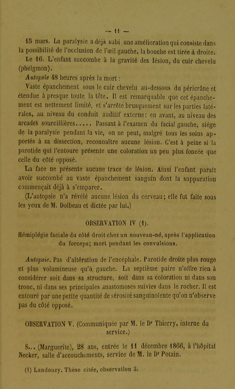 15 mars. La paralysie a déjà subi une amélioration qui consiste dans la possibilité de l'occlusion de l'œil gauche, la bouche est tirée à droite. Le 16. L'enfant succombe à la gravité des lésion, du cuir chevelu (phelgmon). Autopsie 48 heures après la mort : Vaste épanchement sous le cuir chevelu au-dessous du péricrâne et étendue à presque toute la tcte. II est remarquable que cet épanche- ment est nettement limité, et s'arrête brusquement sur les parties laté- rales, au niveau du conduit auditif externe: en avant, au niveau des arcades sourcillières Passant à l'examen du facial gauche, siège de la paralysie pendant la vie, on ne peut, malgré tous les soins ap- portés à sa dissection, reconnaître aucune lésion. C'est à peine si la parotide qui l'entoure présente une coloration un peu plus foncée que celle du côté opposé. La face ne présente aucune trace de lésion. Ainsi l'enfant paraît avoir succombé au vaste épanchement sanguin dont la suppuration commençait déjà à s'emparer. (L'autopsie n'a révélé aucune lésion du cerveau; elle fut faite sous les yeux de M. Dolbeau et dictée par lui.) OBSERVATION IV (1). Hémiplégie faciale du côté droit chez un nouveau-né, après l'application du forceps; mort pendant les convulsions. Autopsie. Pas d'altération de l'encéphale. Parotide droite plus rouge et plus volumineuse qu'à, gauche. La septième paire n'offre rien à considérer soit dans sa structure, soit dans sa coloration ni dans son tronc, ni dans ses principales anastomoses suivies dans le rocher. Il est entouré par une petite quantité de sérosité sanguinolente qu'on n'observe pas du côté opposé. OBSERVATION V. (Communiquée par M. le D' Thierry, interne du service.) S... (Marguerite), 28 ans, entrée le 11 décembre 1866, à l'hôpital Necker, salle d'accouchements, service de M. le D'Polain. (1) Landouzy. Thèse citée, observation 3»