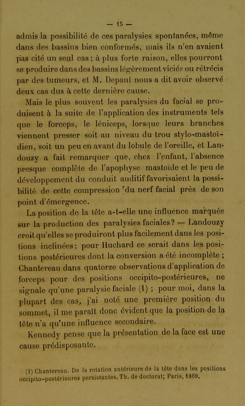 admis la possibilité de ces paralysies spontanées, même dans des bassins bien conformés, mais ils n'en avaient pas cité un seul cas; à plus forte raison, elles pourront se produire dans des bassins lég'èrement viciés ou rétrécis par des tumeurs, et M. Depaul nous a dit avoir observé deux cas dus à cette dernière cause. Mais le plus souvent les paralysies du facial se pro- duisent à la suite de l'application des instruments tels que le forceps, le léniceps, lorsque leurs branches viennent presser soit au niveau du trou stylo-mastoï- dien , soit un peu en avant du lobule de l'oreille, et Lan- douzy a fait remarquer que, chez l'enfant, l'absence presque complète de l'apophyse mastoïde et le peu de développement du conduit auditif favorisaient la possi- bihté de cette compression ^du nerf facial près de son point d'émerg-ence. La position de la tête a-t-elle une influence marquée sur la production des paralysies faciales? — Landouzy croit qu'elles se produiront plus facilement dans les posi- tions inclinées : pour Huchard ce serait dans les posi- tions postérieures dont la conversion a été incomplète ; Ghantereau dans quatorze observations d'application de forceps pour des positions occipito-postérieures, ne sig-nale qu'une paralysie faciale (1) ; pour moi, dans la plupart des cas, j'ai noté une première position du sommet, il me paraît donc évident que la position de la tête n'a qu'une influence secondaire. Kennedy pense que la présentation de la face est une cause prédisposante. (i) Chantereau. De la rotation antérieure de la tôte dans les positions icipito-postérieuros persistantes. Th. de doctorat; Paris, 1869.