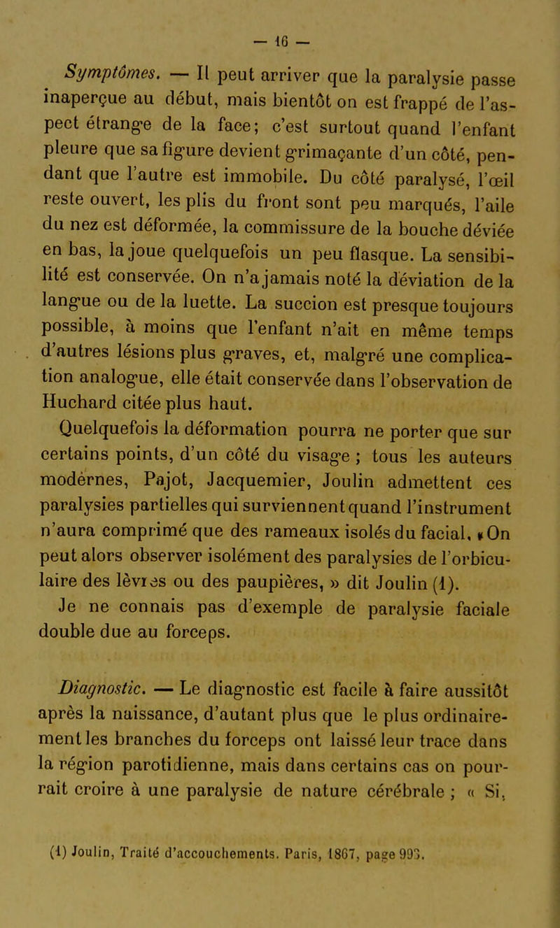 — 46 — Symptômes. — Il peut arriver que la paralysie passe inaperçue au début, mais bientôt on est frappé de l'as- pect étrang-e de la face; c'est surtout quand l'enfant pleure que safig-ure devient g-rimaçante d'un côté, pen- dant que l'autre est immobile. Du côté paralysé, l'œil reste ouvert, les plis du front sont peu marqués, l'aile du nez est déformée, la commissure de la bouche déviée en bas, la joue quelquefois un peu flasque. La sensibi- lité est conservée. On n'a jamais noté la déviation de la lang'ue ou de la luette. La succion est presque toujours possible, à moins que l'enfant n'ait en même temps d'autres lésions plus graves, et, malgré une complica- tion analog-ue, elle était conservée dans l'observation de Huchard citée plus haut. Quelquefois la déformation pourra ne porter que sur certains points, d'un côté du visag-e ; tous les auteurs modernes, Pajot, Jacquemier, Joulin admettent ces paralysies partielles qui surviennent quand l'instrument n'aura comprimé que des rameaux isolés du facial, »0n peut alors observer isolément des paralysies de l'orbicu- laire des lèvr<3s ou des paupières, » dit Joulin (1). Je ne connais pas d'exemple de paralysie faciale double due au forceps. Diagnostic. — Le diag'nostic est facile à faire aussitôt après la naissance, d'autant plus que le plus ordinaire- ment les branches du forceps ont laissé leur trace dans la rég'ion parotidienne, mais dans certains cas on pour- rait croire à une paralysie de nature cérébrale ; « Si,