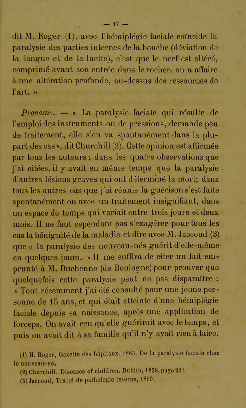 dit M. Rog-er (1), avec rhémiplégne faciale coïncide la paralysie des parties internes de la bouche (déviation de la lang'ue et de la luette), c'est que le nerf est altéré, comprimé avant son entrée dans le rocher, on a affaire à une altération profonde, au-dessus des ressources de l'art. » Pronostic. — « La paralysie faciale qui résulte de l'emploi des instruments ou de pressions, demande peu de traitement, elle s'en va spontanément dans la plu- part des cas», dit Churchill (2). Cette opinion est affirmée par tous les auteurs ; dans les quatre observations que j'ai citées, il y avait en même temps que la paralysie d'autres lésions g'raves qui ont déterminé la mort; dans tous les autres cas que j'ai réunis la g-uérison s'est faite spontanément ou avec un traitement insig-nifiant, dans un espace de temps qui variait entre trois jours et deux mois. Il ne faut cependant pas s'exag-érer pour tous les cas labénig-nité de la maladie et dire avec M. Jaccoud (3) que « la paralysie des nouveau- nés g-uérit d'elle-même en quelques jours. » 11 me suffira de citer un fait em- prunté à M. Duchenne (de Boulog-ne) pour prouver que quelquefois cette paralysie peut ne pas disparaître : « Tout récemment j'ai été consulté pour une jeune per- sonne de 15 ans, et qui était atteinte d'une hémiplég'ie faciale depuis sa naissance, après une application de forceps. On avait cru qu'elle g-uérirait avec le temps, et puis on avait dit à sa famille qu'il n'y avait rien à faire. (1) H. Roger, Gazette des hôpitaux. 1863. De la paralysie faciale chez le nouveau-né. (2) Churchill. Diseases of children. Dublin, 1858, page 22!, (3) Jaccoud, Traité de pathologie interne, 1860.