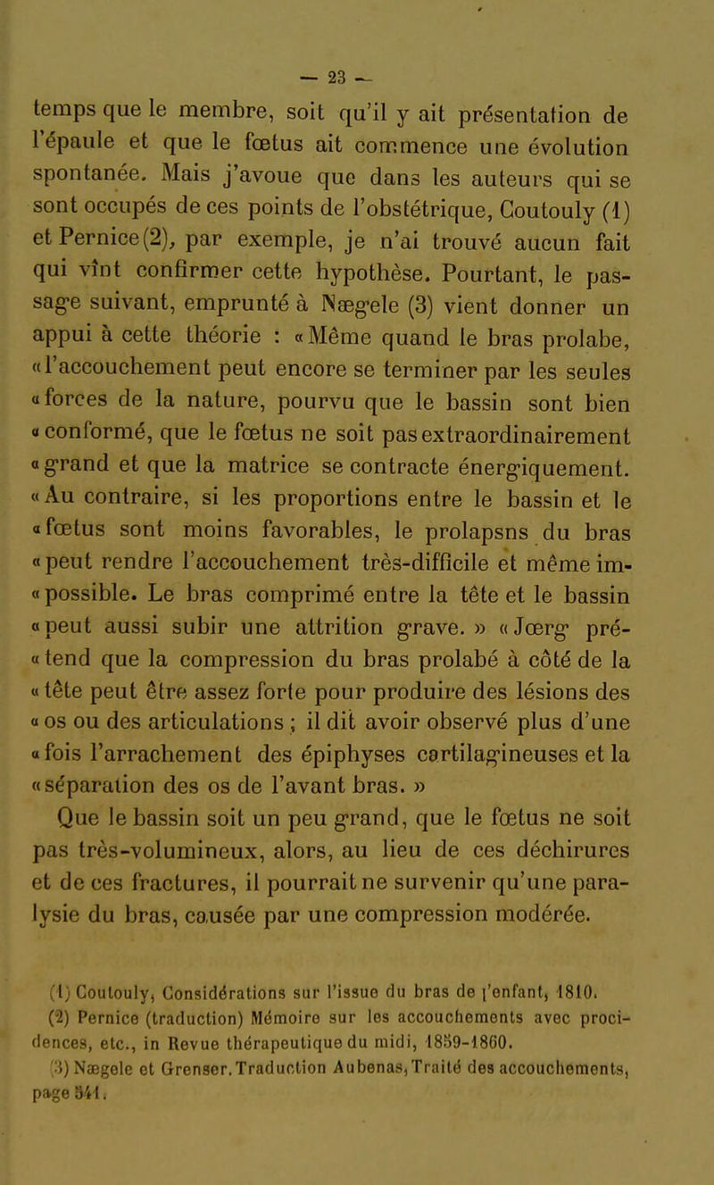 temps que le membre, soit qu'il y ait présentation de l'épaule et que le fœtus ait commence une évolution spontanée. Mais j'avoue que dans les auteurs qui se sont occupés de ces points de l'obstétrique, Coutouly (1) etPernice(2), par exemple, je n'ai trouvé aucun fait qui vînt confirmer cette hypothèse. Pourtant, le pas- sag'e suivant, emprunté à ^'8eg•ele (3) vient donner un appui à cette théorie : « Même quand le bras prolabe, «l'accouchement peut encore se terminer par les seules «forces de la nature, pourvu que le bassin sont bien «conformé, que le fœtus ne soit pasextraordinairement a g-rand et que la matrice se contracte énerg-iquement. « Au contraire, si les proportions entre le bassin et le «fœtus sont moins favorables, le prolapsns du bras «peut rendre l'accouchement très-difficile et même im- « possible. Le bras comprimé entre la tête et le bassin « peut aussi subir une attrition g-rave. » « Jœrg* pré- « tend que la compression du bras prolabé à côté de la « tête peut être assez forte pour produire des lésions des « os ou des articulations ; il dit avoir observé plus d'une «fois l'arrachement des épiphyses cartilag-ineuses et la «séparation des os de l'avant bras. » Que le bassin soit un peu g-rand, que le fœtus ne soit pas très-volumineux, alors, au lieu de ces déchirures et de ces fractures, il pourrait ne survenir qu'une para- lysie du bras, causée par une compression modérée. (1) Coulouly, Considérations sur l'issue du bras de l'enfant, 1810. (2) Pernice (traduction) Mémoire sur les accouchements avec proci- dences, etc., in Revue thérapeutique du midi, i8S9-1860. ''■i) Naegele et Grenser,Traduction Aubenas,Traité des accouchements, page 84 i.