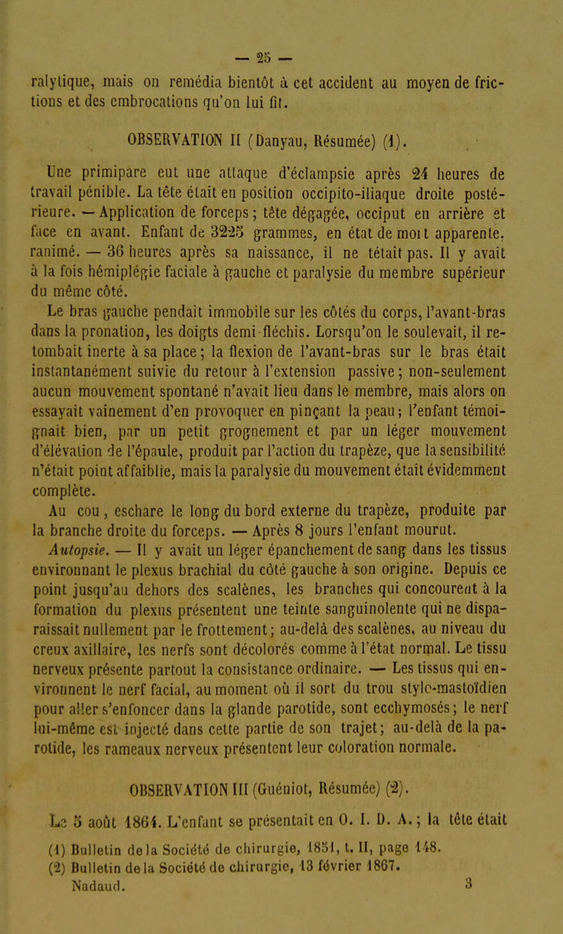 — 23 — ralylique, mais on remédia bientôt à cet accident au moyen de fric- tions et des cmbrocations qu'on lui flt. OBSERVATION II (Danyau, Résumée) (i). Une primipare eut une atlaque d'éclampsie après 24 lieures de travail pénible. La tête était en position occipito-iliaque droite posté- rieure. — Application de forceps ; tête dégagée, occiput en arrière st face en avant. Enfant de 32i25 grammes, en état de moi t apparente, ranimé. — 36 heures après sa naissance, il ne tétait pas. Il y avait ù la fois hémiplégie faciale à gauche et paralysie du membre supérieur du même côté. Le bras gauche pendait immobile sur les côtés du corps, l'avant-bras dans la pronation, les doigts demi fléchis. Lorsqu'on le soulevait, il re- tombait inerte à sa place ; la flexion de l'avant-bras sur le bras était instantanément suivie du retour h l'extension passive ; non-seulement aucun mouvement spontané n'avait lieu dans le membre, mais alors on essayait vainement d'en provoquer en pinçant la peau; l'enfant témoi- gnait bien, par un petit grognement et par un léger mouvement d'élévation de l'épaule, produit par l'action du trapèze, que la sensibilité n'était point affaiblie, mais la paralysie du mouvement était évidemment complète. Au cou, eschare le long du bord externe du trapèze, produite par la branche droite du forceps. — Après 8 jours l'enfant mourut. Autopsie. — Il y avait un léger épanchement de sang dans les tissus environnant le plexus brachial du côté gauche à son origine. Depuis ce point jusqu'au dehors des scalènes, les branches qui concourent à la formation du plexus présentent une teinte sanguinolente qui ne dispa- raissait nullement par le frottement; au-delà des scalènes, au niveau du creux axillaire, les nerfs sont décolorés comme à l'état normal. Le tissu nerveux présente partout la consistance ordinaire. — Les tissus qui en- vironnent le nerf facial, au moment où il sort du trou style-mastoïdien pour aller s'enfoncer dans la glande parotide, sont ecchymoses; le nerf lui-même est injecté dans cette partie de son trajet; au-delà de la pa- rotide, les rameaux nerveux présentent leur coloration normale. OBSERVATION III (Guéniot, Résumée) (-2). o août 1864. L'enfant se présentait en 0. I. D. A. ; la tête était (1) Bulletin delà Société de chirurgie, 1851, t. II, page 148. (2) Bulletin delà Société do chirurgie, 13 février 1867. Nadaud. ^