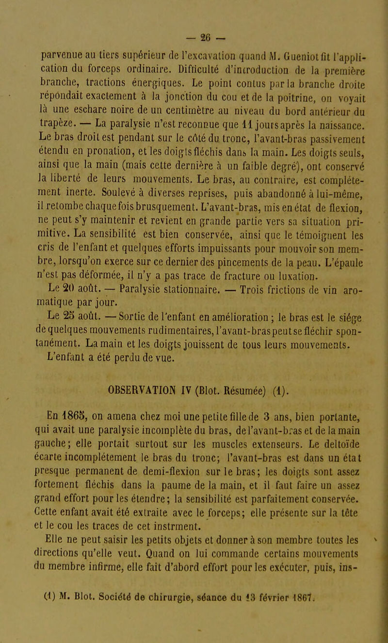 cation du forceps ordinaire. Difticulté d'introduction de la première branche, tractions énergiques. Le point conlus par la branche droite répondait exactement à la jonction du cou et de la poitrine, on voyait là une eschare noire de un centimètre au niveau du bord antérieur du trapèze. — La paralysie n'est reconnue que 11 joursaprès la naissance. Le bras droit est pendant sur le côté du tronc, Tavant-bras passivement étendu en pronation, et les doigts fléchis danj, la main. Les doigts seuls, ainsi que la main (mais cette dernière à un faible degré), ont conservé la liberté de leurs mouvements. Le bras, au contraire, est complète- ment inerte. Soulevé à diverses reprises, puis abandonné à lui-même, il retombe chaque fois brusquement. L'avant-bras, mis en état de flexion, ne peut s'y maintenir et revient en grande partie vers sa situation pri- mitive. La sensibilité est bien conservée, ainsi que le témoignent les cris de l'enfant et quelques efforts impuissants pour mouvoir son mem- bre, lorsqu'on exerce sur ce dernier des pincements de la peau. L'épaule n'est pas déformée, il n'y a pas trace de fracture ou luxation. Le 20 août. — Paralysie stationnaire. — Trois frictions de vin aro- matique par jour. Le 25 août. — Sortie de l'enfant en amélioration ; le bras est le siège de quelques mouvements rudimentaires,ravant-braspeutsefléchir spon- tanément. La main et les doigts jouissent de tous leurs mouvements. L'enfant a été perdu de vue. OBSERVATION IV (Blot. Résumée) (1). En 1865, on amena chez moi une petite fille de 3 ans, bien portante, qui avait une paralysie incomplète du bras, del'avant-braset de la main gauche; elle portait surtout sur les muscles extenseurs. Le deltoïde écarte incomplètement le bras du tronc; l'avant-bras est dans un état presque permanent de demi-flexion sur le bras; les doigts sont assez fortement fléchis dans la paume de la main, et il faut ftiire un assez grand effort pour les étendre; la sensibilité est parfaitement conservée. Cette enfant avait été extraite avec le forceps; elle présente sur la tête et le cou les traces de cet instrment. Elle ne peut saisir les petits objets et donner à son membre toutes les directions qu'elle veut. Quand on lui commande certains mouvements du membre infirme, elle fait d'abord effort pour les exécuter, puis, ins- (1) M. Blot. Société de chirurgie, séance du 13 février 1861