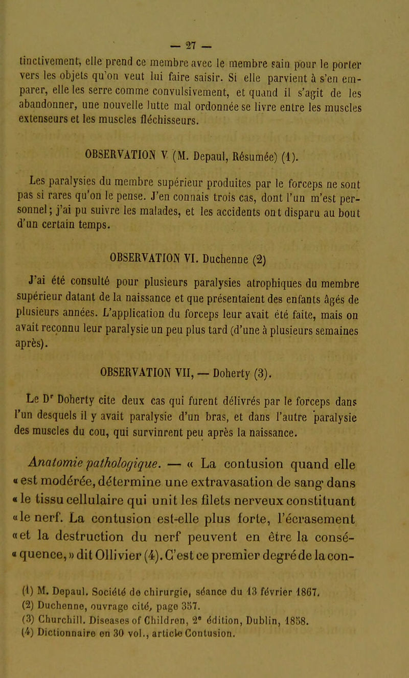 linctivement, elle prend ce membre avec le membre sain pour le porter vers les objets qu'on veut lui faire saisir. Si elle parvient à s'en em- parer, elle les serre comme convulsivement, et quand il s'agit de les abandonner, une nouvelle lutte mal ordonnée se livre entre les muscles extenseurs et les muscles fléchisseurs. OBSERVATION Y (M. Depaul, Résumée) (1). Les paralysies du membre supérieur produites par le forceps ne sont pas si rares qu'on le pense. J'en connais trois cas, dont l'un m'est per- sonnel ; j'ai pu suivre les malades, et les accidents ont disparu au bout d'un certain temps. OBSERVATION VI. Duchenne (2) J'ai été consulté pour plusieurs paralysies atrophiques du membre supérieur datant de la naissance et que présentaient des enfants âgés de plusieurs années. L'application du forceps leur avait été faite, mais on avait reconnu leur paralysie un peu plus tard (d'une à plusieurs semaines après). OBSERVATION VII, — Doherty (3). Le D' Doherty cite deux cas qui furent délivrés par le forceps dans l'un desquels il y avait paralysie d'un bras, et dans l'autre paralysie des muscles du cou, qui survinrent peu après la naissance. Anatomie pathologique. — « La contusion quand elle « est modérée, détermine une extravasation de sang* dans « le tissu cellulaire qui unit les filets nerveux constituant «le nerf. La contusion est-elle plus forte, l'écrasement «et la destruction du nerf peuvent en être la consé- « quence, » dit Ollivier (4). C'est ce premier degréde la con- (1) M. Depaul. Société de chirurgie, séance du 13 février 1867, (2) Duchenne, ouvrage cité, page 357. (3) Churchill, Diseases of Chiidren, 2» édition, Dublin, 1858. (4) Dictionnaire en 30 vol., article Contusion.