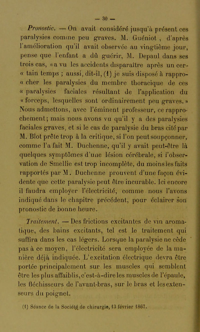 Pronostic. — On avait considéré jusqu'à présent ces paralysies comme peu g'raves. M. Guéniot , d'après l'amélioration qu'il avait observée au ving-tième jour, pense que l'enfant a dû g-uérir, M. Depaul dans ses trois cas, «a vu les accidents disparaître après un cer- « tain temps ; aussi, dit-il, (1) je suis disposé à rappro- c( cher les paralysies du membre thoracique de ces « paralysies faciales résultant de l'application du « forceps, lesquelles sont ordinairement peu g-raves. » Nous admettons, avec l'éminent professeur, ce rappro- chement; mais nous avons vu qu'il y a des paralysies faciales graves, et si le cas de paralysie du bras cité par M. Blot prête trop à la critique, si l'on peut soupçonner, comme l'a fait M. Duchenne, qu'il y avait peut-être là quelques symptômes d'une lésion cérébrale, si l'obser- vation de Smellie est trop incomplète, du moinsîes faits rapportés par M. Duchenne prouvent d'une façon évi- dente que cette paralysie peut être incurable. Ici encore il faudra employer l'électricité, comme nous l'avons indiqué dans le chapitre précédent, pour éclairer son pronostic de bonne heure. Traitement. — Des frictions excitantes de vin aroma- tique, des bains excitants, tel est le traitement qui suffira dans les cas lég-ers. Lorsque la paralysie ne cède pas à ce moyen, l'électricité sera employée de la ma- nière déjà indiquée. L'excitation électrique devra être portée principalement sur les muscles qui semblent être les plus affaiblis, c'est-à-dire les muscles de l'épaule, les Héchisseurs de l'avant-bras, sur le bras et les exten- seurs du poig-net. (-1) Séance de la Société de chirurgie, 13 février 1867.