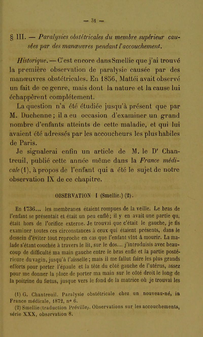 § III. — Paralysies obstétricales du membre supérieur cau- sées par des manœuvres pendant laccouchement. Historique. — C'est encore dansSmellie que j'ai trouvé la première observation de paralysie causée par des manœuvres obstétricales. En 1856, Mattéi avait observé un fait de ce g-enre, mais dont la nature et la cause lui échappèrent complètement. La question n'a été étudiée jusqu'à présent que par M. Duchenne ; il a eu occasion d'examiner un g-rand nombre d'enfants atteints de cette maladie, et qui lui avaient été adressés par les accoucheurs les plus habiles de Paris. Je sig-nalerai enfin un article de M. le D' Chan- treuil, publié cette année même dans la France médi- cale {V)^ à propos de l'enfant qui a été le sujet de notre observation IX de ce chapitre. OBSERVATION I (Smellie.) (2). En 1736... les membranes étaient rompues de la veille. Le bras de l'enfant se présentait el était un peu enflé; il y en avait une partie qu. était hors de l'orifice externe. Je trouvai que c'était le gauche, je fis examiner toutes ces circonstances à ceux qui étaient présents, dans le dessein d'éviter tout reproche en cas que l'enfant vînt à mourir. La ma- lade s'étant couchée à travers le lit, sur le dos... j'introduisis avec beau- coup de difficulté ma main gauche entre le bras enflé et la partie posté- rieure du vagin, jusqu'à l'aisselle ; mais il me fallut faire les plus grands efforts pour porter l'épaule et la tête du côté gauche de l'utérus, assez pour me donner la jilace de porter ma main sur le côté droit le long de la poitrine du fœtus, jusque vers le fond de la matrice où je trouvai les (1) G. Chantreuil. Paralysie obstétricale chez un nouveau-né, in France médicale, 1872, n» 6. (2) Smellie (traduction Préville;. Observations sur les accouchements, série XXX, observation 8.