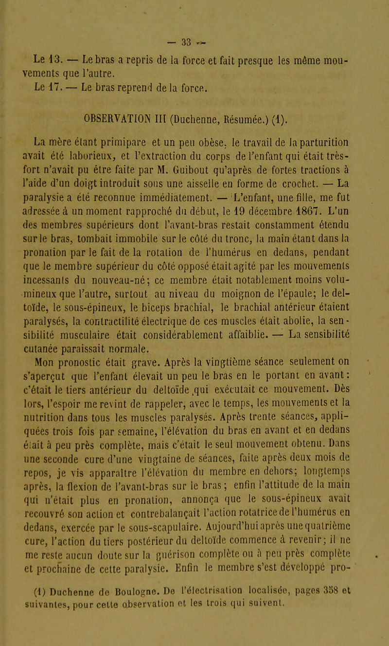 Le 13. — Le bras a repris de la force et fait presque les môme mou- vements que l'autre. Le 17. — Le bras reprend de la force. OBSERVATION III (Duchenne, Résumée.) (1). La mère étant primipare et un peu obèse. le travail de la parturition avait été laborieux, et l'extraction du corps de l'enfant qui était très- fort n'avait pu être faite par M. Guibout qu'après de fortes tractions à l'aide d'un doifft introduit sons une aisselle en forme de crochet. — La paralysie a été reconnue immédiatement. — L'enfant, une fille, me fut adressée à un moment rapproché du début, le 19 décembre 1867. L'un des membres supérieurs dont l'avant-bras restait constamment étendu sur le bras, tombait immobile sur le côté du tronc, la main étant dans la pronalion par le fait de la rotation de l'humérus en dedans, pendant que le membre supérieur du côté opposé était agité par les mouvements incessants du nouveau-né; ce membre était notablement moins volu- mineux que l'autre, surtout au niveau du moignon de l'épaule; le del- toïde, le sous-épineux, le biceps brachial, le brachial antérieur étaient paralysés, la contractihtéélectrique de ces muscles était abolie, la sen- sibilité musculaire était considérablement affaiblie. — La sensibilité cutanée paraissait normale. Mon pronostic était grave. Après la vingtième séance seulement on s'aperçut que l'enfant élevait un peu le bras en le portant en avant: c'était le tiers antérieur du deltoïde .qui exécutait ce mouvement. Dès lors, l'espoir me revint de rappeler, avec le temps, les mouvements et la nutrition dans tous les muscles paralysés. Après trente séances, appli- quées trois fois par semaine, l'élévation du bras en avant et en dedans éiait à peu près complète, mais c'était le seul mouvement obtenu. Dans une seconde cure d'une vingtaine de séances, faite après deux mois de repos, je vis apparaître l'élévation du membre en dehors; longtemps après, la flexion de l'avant-bras sur le bras ; enfin l'attitude de la main qui n'était plus en pronation, annonça que le sous-épineux avait recouvré son action et contrebalançait l'action rotatrice de l'humérus en dedans, exercée par le .sous-scapulaire. Aujourd'hui après une quatrième cure, l'action du tiers postérieur du deltoïde commence à revenir; il ne me reste aucun doute sur la guérison complète ou à peu près complète et prochaine de cette paralysie. Enfin le membre s'est développé pro- (i) Duchenne de Boulogne. De l'éleclrisalion localisée, pages 358 et suivantes, pour celte abservalion et les trois qui suivent.