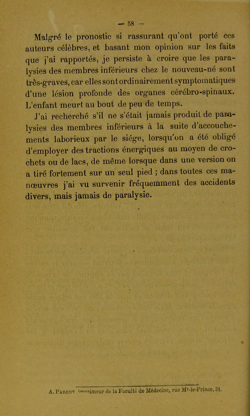 Malgré le pronostic si rassurant qu'ont porté ces auteurs célèbres, et basant mon opinion sur les faits que j'ai rapportés, je persiste à croire que les para- lysies des membres inférieurs chez le nouveau-né sont très-g-raves, car elles sont ordinairement symptoraatiques d'une lésion profonde des org-anes cérébro-spinaux. L'enfant meurt au bout de peu de temps. J'ai recherché s'il ne s'était jamais produit de para- lysies des membres inférieurs à la suite d'accouche- ments laborieux par le siég-e, lorsqu'on a été obh^é d'employer des tractions énerg'iques au moyen de cro- chets ou de lacs, de même lorsque dans une version on a tiré fortement sur un seul pied ; dans toutes ces ma- nœuvres j'ai vu survenir fréquemment des accidents divers, mais jamais de paralysie. A. Parent ;m,^,imeu^ de la Faculté de Médecine, rue Mf-le-Princc, 31,