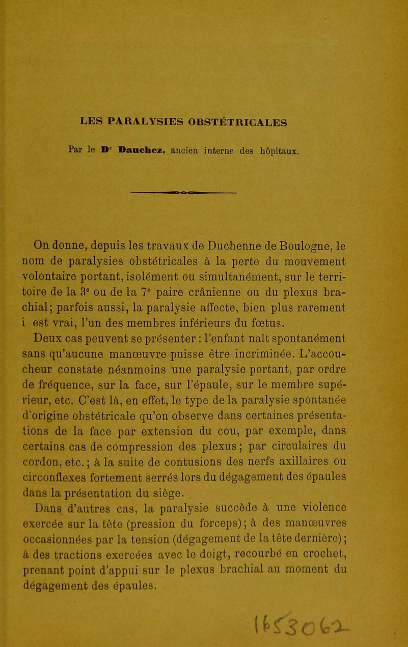 Par le D' Dauchez, ancien interne des hôpitaux. On donne, depuis les travaux de Duchenne de Boulogne, le nom de paralysies obstétricales à la perte du mouvement volontaire portant, isolément ou simultanément, sur le terri- toire de la 3* ou de la V paire crânienne ou du plexus bra- chial; parfois aussi, la paralysie affecte, bien plus rarement i est vrai, l'un des membres inférieurs du fœtus. Deux cas peuvent se présenter : l'enfant naît spontanément sans qu'aucune manœuvre puisse être incriminée. L'accou- cheur constate néanmoins une paralysie portant, par ordre de fréquence, sur la face, sur l'épaule, sur le membre supé- rieur, etc. C'est là, en effet, le type de la paralysie spontanée d'origine obstétricale qu'on observe dans certaines présenta- tions de la face par extension du cou, par exemple, dans certains cas de compression des plexus ; par circulaires du cordon, etc.; à la suite de contusions des nerfs axillaires ou circonflexes fortement serrés lors du dégagement des épaules dans la présentation du siège. Dans d'autres cas, la paralysie succède à une violence exercée sur la tête (pression du forceps); à des manœuvres occasionnées par la tension (dégagement de la tête dernière) ; à des tractions exercées avec le doigt, recourbé en crochet, prenant point d'appui sur le plexus brachial au moment du dégagement des épaules.