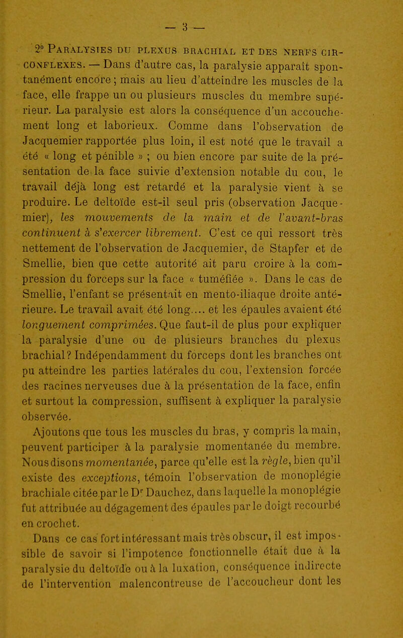 — 3 — 2» Paralysies du plexus brachial et des nerfs cir- conflexes. — Dcans d'autre cas, la paralysie apparaît spon- tanément encore; mais au lieu d'atteindre les muscles de la face, elle frappe un ou plusieurs muscles du membre supé- rieur. La paralysie est alors la conséquence d'un accouche- ment long et laborieux. Comme dans l'observation de Jacquemier rapportée plus loin, il est noté que le travail a été « long et pénible » ; ou bien encore par suite de la pré- sentation de la face suivie d'extension notable du cou, le travail déjà long est retardé et la paralysie vient à se produire. Le deltoïde est-il seul pris (observation Jacque- mier), les mouvements de la main et de Vavant-bras continuent à s^exercer librement. C'est ce qui ressort très nettement de l'observation de Jacquemier, de Stapfer et de Smellie, bien que cette autorité ait paru croire à la com- pression du forceps sur la face « tuméfiée ». Dans le cas de Smellie, l'enfant se présentait en mento-iliaque droite anté- rieure. Le travail avait été long.... et les épaules avaient été longiLement comprimées. Que faut-il de plus pour expliquer la paralysie d'une ou de plusieurs branches du plexus brachial? Indépendamment du forceps dont les branches ont pu atteindre les parties latérales du cou, l'extension forcée des racines nerveuses due à la présentation de la face, enfin et surtout la compression, suffisent à expliquer la paralysie observée. Ajoutons que tous les muscles du bras, y compris la main, peuvent participer à la paralysie momentanée du membre. Nous disons momentanée, parce qu'elle est la règle, bien qu'il existe des exceptions, témoin l'observation de monoplégie brachiale citée par le D Dauchez, dans laquelle la monoplégie fut attribuée au dégagement des épaules parle doigt recourbé en crochet. Dans ce cas fort intéressant mais très obscur, il est impos- sible de savoir si l'impotence fonctionnelle était due à la paralysie du deltoïde ou Ma luxation, conséquence indirecte de l'intervention malencontreuse de l'accoucheur dont les