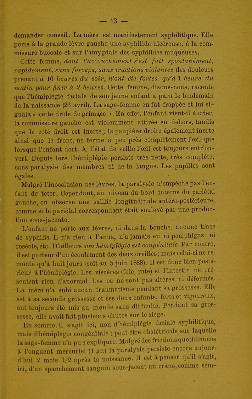 demander conseil. La mère est manifestement syphilitique. Elle porte à la grande lèvre gauche une syphilide ulcéreuse, à la com- missure buccale et sur l'amygdale des syphilides muqueuses. Cette femme, dont l'accouchement s'est fait spontanément, rapidement, sans forceps, sans tractions violentes (les douleurs prenant à 10 heures du soir, n'ont été fortes qu'à 1 heure du matin pour finir à 2 heures. Cette femme, disons-nous, raconte que l'hémiplégie faciale de son jeune enfant a paru le lendemain de la naissance (26 avril). La sage-femme en fut frappée et lui si- gnala <t cette drôle de grimatCe «.En effet, l'enfant vient-il à crier^ la commissure gauche est violemment attirée en dehors, tandis que le côté droit est inerte ; la paupière droite également inerte ainsi que le front, ne ferme à peu près complètement l'œil que lorsque l'enfant dort. A l'état de veille l'œil est toujours entr'ou- vert. Depuis lors l'hémiplégie persiste très nette, très complète, sans paralysie des membres ni de la langue. Les pupilles sont égales. Malgré l'inocclusion des lèvres, la paralysie n'empêche pas l'en- fant de teter. Cependant, au niveau du bord interne du pariétal gauche, on observe une saillie longitudinale antéro-postérieure, comme si le pariétal correspondant était soulevé par une produc- tion sous-jacente. L'enfant ne porte aux lèvres, ni dans la bouche, aucune trace de syphilis. Il n'a rien à l'anus, n'a jamais eu ni pemphigus, ni roséole, etc. D'ailleurs son hémiplégie est congénitale. Par contre, il est porteur d'un écoulement des deux oreilles ; mais celui-ci ne re- monte qu'à huit jours (soit au 5 juin 1888). Il est donc bien posté- rieur à l'hémiplégie. Les viscères (foie, rate) et l'intestin ne pré- sentent rien d'anormal. Les os ne sont pas altérés, ni déformés. La mère n'a subi aucun traumatisme pendant sa grossesse. Elle est à sa seconde grossesse et ses deux enfants, forts et vigoureux, ont toujours été mis au monde sans difficulté. Pendant sa gros- sesse, elle avait fait plusieurs chutes sur le siège. En somme, il s'agit ici, non d'hémiplégie faciale syphilitique, mais d'hémiplégie congénitale ; peut-être obstétricale sur laqueUe la sage-femme n'a pu s'expliquer. Malgré des frictions quotidiennes à l'onguent mercuriel (1 gr.) la paralysie persiste encore aujour- d-hui, 2 mois 1/2 après la naissance. Il est à penser qu'il s'agit, ici, d'un épanchement sanguin sous-jacent au crâne, comme sem-