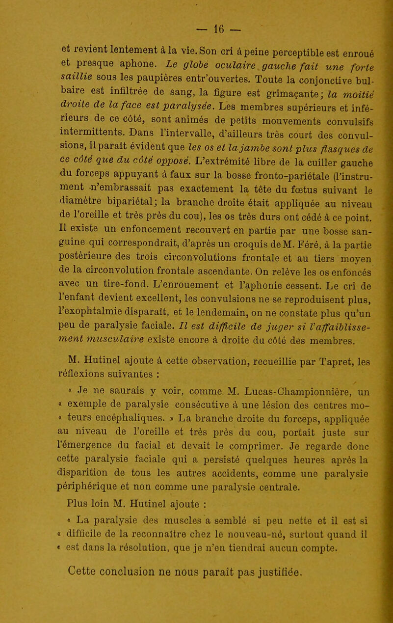 et revient lentement à la vie. Son cri à peine perceptible est enroué et presque aphone. Le globe oculaire gauche fait une forte saillie sous les paupières entr'ouvertes. Toute la conjoncUve bul- baire est infiltrée de sang, la figure est grimaçante; la moitié droite de la face est paralysée. Les membres supérieurs et infé- rieurs de ce côté, sont animés de petits mouvements convulsifs intermittents. Dans l'intervalle, d'ailleurs très court des convul- sions, il parait évident que les os et la jambe sont plus flasques de ce côté que du côté opposé. L'extrémité libre de la cuiller gauche du forceps appuyant à faux sur la bosse fronto-pariétale (l'instru- ment n'embrassait pas exactement la tête du fœtus suivant le diamètre bipariétal; la branche droite était appliquée au niveau de l'oreille et très près du cou), les os très durs ont cédé à ce point. Il existe un enfoncement recouvert en partie par une bosse san- guine qui correspondrait, d'après un croquis de M. Féré, à la partie postérieure des trois circonvolutions frontale et au tiers moyen de la circonvolution frontale ascendante. On relève les os enfoncés avec un tire-fond. L'enrouement et l'aphonie cessent. Le cri de l'enfant devient excellent, les convulsions ne se reproduisent plus, l'exophtalmie disparaît, et le lendemain, on ne constate plus qu'un peu de paralysie faciale. Il est difficile de juger si Vaffaiblisse- ment musculaire existe encore à droite du côté des membres. M. Hutinel ajoute à cette observation, recueillie par Tapret, les réflexions suivantes : « Je ne saurais y voir, comme M. Lucas-Championnière, un « exemple de paralysie consécutive à une lésion des centres mo- « teurs encéphaliques. » La branche droite du forceps, appliquée au niveau de l'oreille et très près du cou, portait juste sur l'émergence du facial et devait le comprimer. Je regarde donc cette paralysie faciale qui a persisté quelques heures après la disparition de tous les autres accidents, comme une paralysie périphérique et non comme une paralysie centrale. Plus loin M. Hutinel ajoute : « La paralysie des muscles a semblé si peu nette et il est si « difficile de la reconnaître chez le nouveau-né, surtout quand il « est dans la résolution, que je n'en tiendrai aucun compte. Cette conclusion ne nous paraît pas justiliée.
