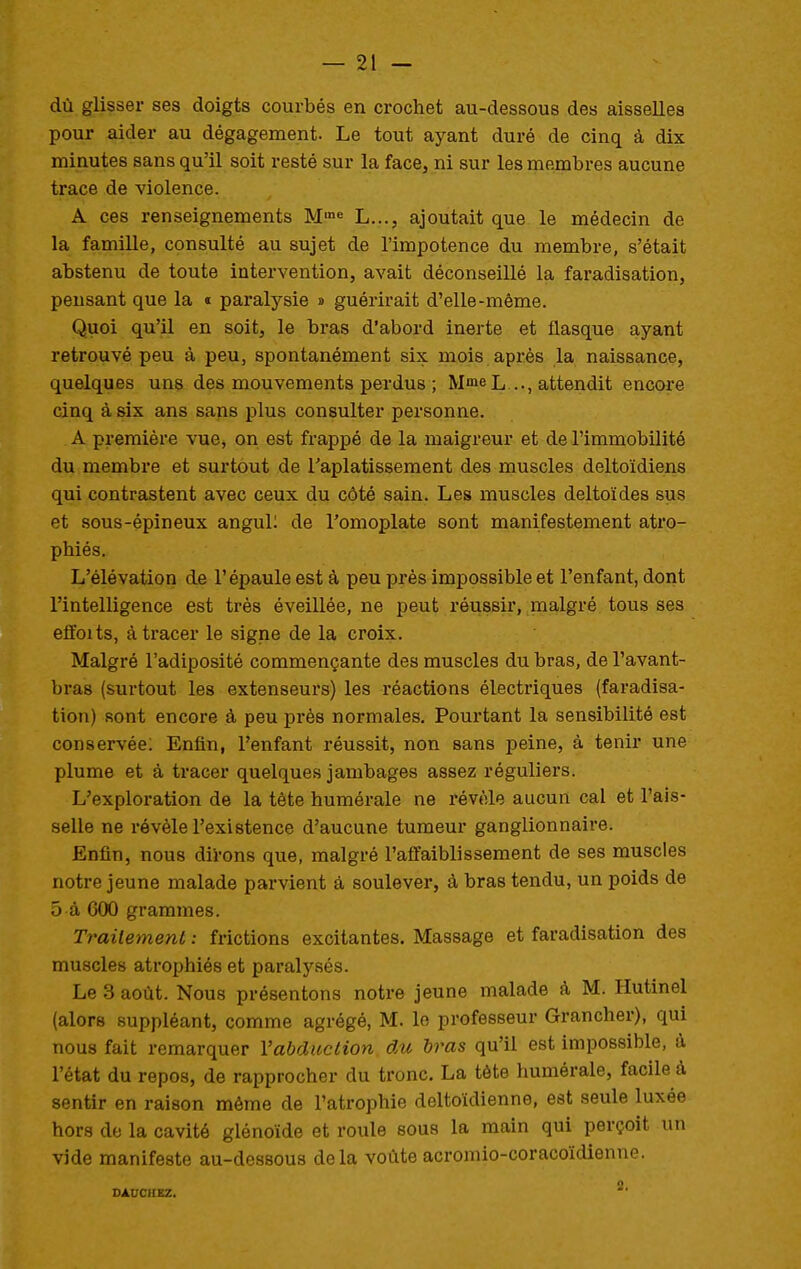 dû glisser ses doigts courbés en crochet au-dessous des aisselles pour aider au dégagement. Le tout ayant duré de cinq à dix minutes sans qu'il soit resté sur la face, ni sur les membres aucune trace de violence. A ces renseignements M'»* L..., ajoutait que le médecin de la famille, consulté au sujet de l'impotence du membre, s'était abstenu de toute intervention, avait déconseillé la faradisation, pensant que la « paralysie » guérirait d'elle-même. Quoi qu'il en soit, le bras d'abord inerte et flasque ayant retrouvé peu à peu, spontanément six mois après la naissance, quelques uns des mouvements perdus ; Mme L..., attendit encore cinq à six ans sans plus consulter personne. A première vue, on est frappé de la maigreur et de l'immobilité du membre et surtout de l'aplatissement des muscles deltoïdiens qui contrastent avec ceux du côté sain. Les muscles deltoïdes sus et sous-épineux angul; de l'omoplate sont manifestement atro- phiés. L'élévation de l'épaule est à peu près impossible et l'enfant, dont l'intelligence est très éveillée, ne peut réussii*, malgré tous ses effoits, à tracer le signe de la croix. Malgré l'adiposité commençante des muscles du bras, de l'avant- bras (surtout les extenseurs) les réactions électriques (faradisa- tion) sont encore à peu près normales. Pourtant la sensibilité est conservée: Enfin, l'enfant réussit, non sans peine, à tenir une plume et à tracer quelques jambages assez réguliers. L'exploration de la tête humérale ne révèle aucun cal et l'ais- selle ne révèle l'existence d'aucune tumeur ganglionnaire. Enfin, nous diVons que, malgré l'affaiblissement de ses muscles notre jeune malade parvient à soulever, à bras tendu, un poids de 5 à 600 grammes. Trailement : frictions excitantes. Massage et faradisation des muscles ati'ophiés et paralysés. Le 3 août. Nous présentons notre jeune malade à M. Hutinel (alors suppléant, comme agrégé, M. lo professeur Grancher), qui nous fait remarquer Vabduction du bras qu'il est impossible, à l'état du repos, de rapprocher du tronc. La tète humérale, facile à sentir en raison même de l'atrophie deltoïdienne, est seule luxée hors do la cavité glénoïde et roule sous la main qui perçoit un vide manifeste au-dessous delà voûte acromio-coracoïdienne. DAUCHKZ.