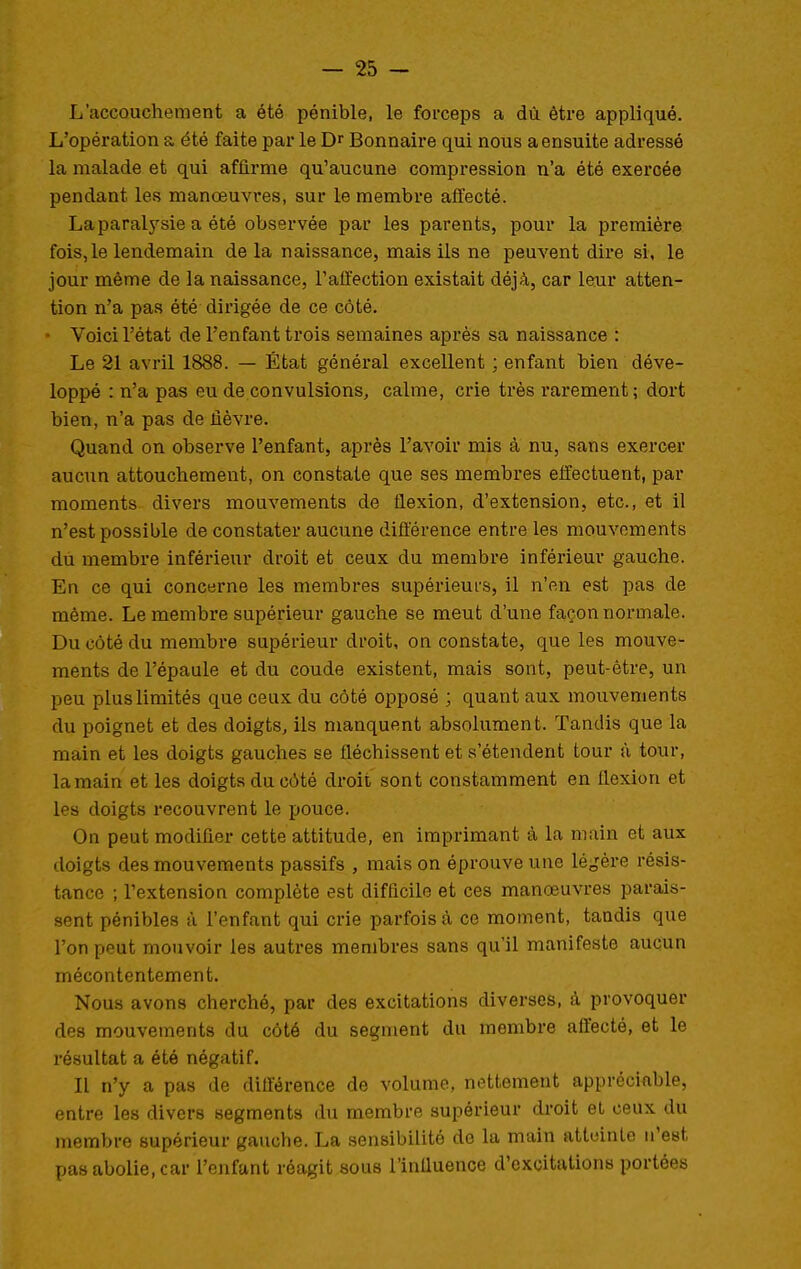 L'accouchement a été pénible, le forceps a dù être appliqué. L'opération a été faite par le Dr Bonnaire qui nous a ensuite adressé la malade et qui affirme qu'aucune compression n'a été exercée pendant les manœuvres, sur le membre affecté. La paralysie a été observée par les parents, pour la première fois, le lendemain de la naissance, mais ils ne peuvent dire si, le jour même de la naissance, l'affection existait déjà, car leur atten- tion n'a pas été dirigée de ce côté. • Voici l'état de l'enfant trois semaines après sa naissance : Le 21 avril 1888. — État général excellent ; enfant bien déve- loppé : n'a pas eu de convulsions^ calme, crie très rarement ; dort bien, n'a pas de fièvre. Quand on observe l'enfant, après l'avoir mis à nu, sans exercer aucun attouchement, on constate que ses membres effectuent, par moments divers mouvements de flexion, d'extension, etc., et il n'est possible de constater aucune dift'érence entre les mouvements du membre inférieur droit et ceux du membre inférieur gauche. En ce qui concerne les membres supérieurs, il n'en est pas de même. Le membre supérieur gauche se meut d'une façon normale. Du côté du membre supérieur droit, on constate, que les mouve- ments de l'épaule et du coude existent, mais sont, peut-être, un peu plus limités que ceux du côté opposé ; quant aux mouvements du poignet et des doigts, ils manquent absolument. Tandis que la main et les doigts gauches se fléchissent et s'étendent tour à tour, la main et les doigts du côté droit sont constamment en flexion et les doigts recouvrent le pouce. On peut modifier cette attitude, en imprimant à la main et aux doigts des mouvements passifs , mais on éprouve une léo^ére résis- tance ; l'extension complète est difficile et ces manœuvres parais- sent pénibles à l'enfant qui crie parfois à ce moment, tandis que l'on peut mouvoir les autres membres sans qu'il manifeste aucun mécontentement. Nous avons cherché, par des excitations diverses, à provoquer des mouvements du côté du segment du membre affecté, et le résultat a été négatif. Il n'y a pas de différence de volume, nettement appréciable, entre les divers segmenta du membre supérieur droit et ceux du membre supérieur gauche. La sensibilité de la main atteinte n'est pas abolie, car l'enfant réagit sous l'inUuence d'excitations portées