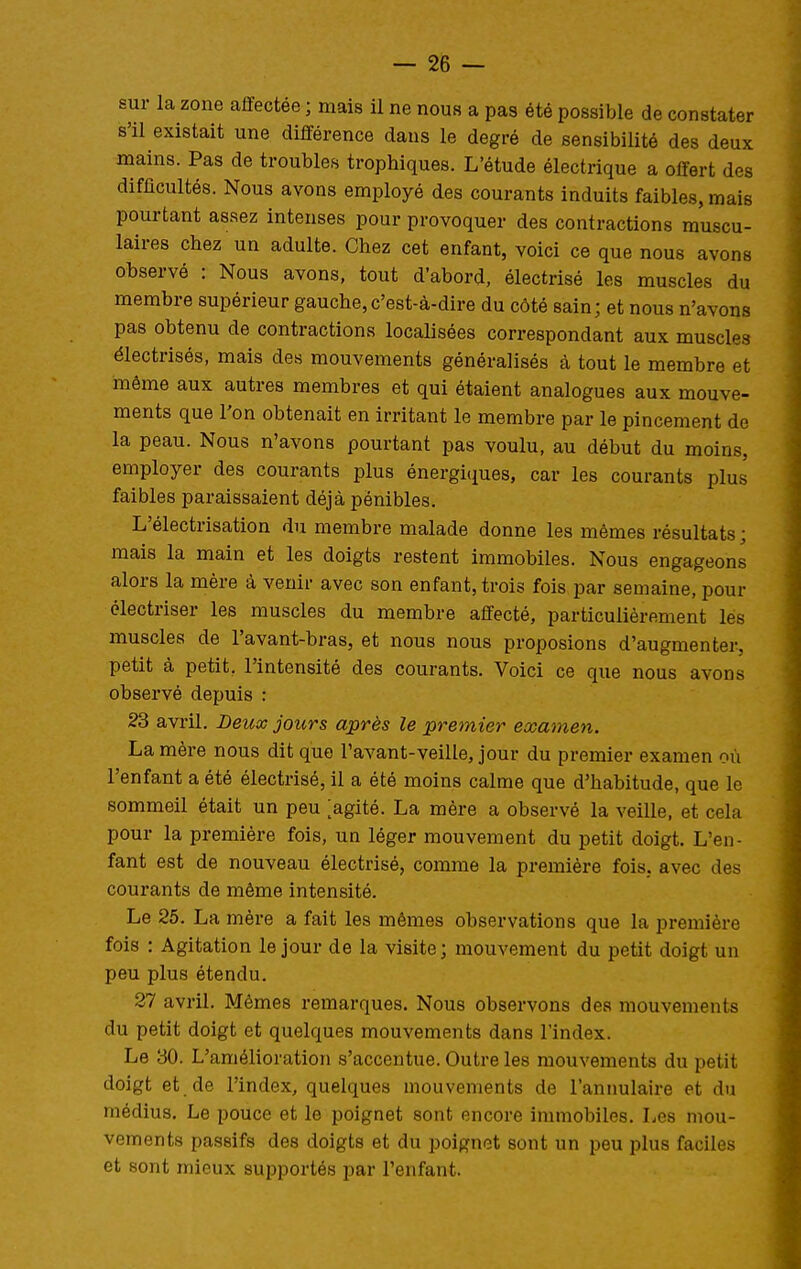 sur la zone affectée ; mais il ne nous a pas été possible de constater s'il existait une différence dans le degré de sensibilité des deux mains. Pas de troubles trophiques. L'étude électrique a offert des difficultés. Nous avons employé des courants induits faibles, mais pourtant assez intenses pour provoquer des contractions muscu- laires chez un adulte. Chez cet enfant, voici ce que nous avons observé : Nous avons, tout d'abord, électrisé les muscles du membre supérieur gauche, c'est-à-dire du côté sain; et nous n'avons pas obtenu de contractions localisées correspondant aux muscles électrisés, mais des mouvements généralisés à tout le membre et même aux autres membres et qui étaient analogues aux mouve- ments que l'on obtenait en irritant le membre par le pincement de la peau. Nous n'avons pourtant pas voulu, au début du moins, employer des courants plus énergitiues, car les courants plus faibles paraissaient déjà pénibles. L'électrisation du membre malade donne les mêmes résultats ; mais la main et les doigts restent immobiles. Nous engageons alors la mère à venir avec son enfant, trois fois par semaine, pour électriser les muscles du membre affecté, particulièrement les muscles de l'avant-bras, et nous nous proposions d'augmenter, petit à petit, l'intensité des courants. Voici ce que nous avons observé depuis : 23 avril. Deicx jours après le premier examen. La mère nous dit que l'avant-veille, jour du premier examen où l'enfant a été électrisé, il a été moins calme que d'habitude, que le sommeil était un peu [agité. La mère a observé la veille, et cela pour la première fois, un léger mouvement du petit doigt. L'en- fant est de nouveau électrisé, comme la première fois, avec des courants de même intensité. Le 25. La mère a fait les mêmes observations que la première fois : Agitation le jour de la visite; mouvement du petit doigt un peu plus étendu, 37 avril. Mêmes remarques. Nous observons des mouvements du petit doigt et quelques mouvements dans l'index. Le 30. L'amélioration s'accentue. Outre les mouvements du petit doigt et de l'index, quelques mouvements de l'annulaire et du médius. Le pouce et le poignet sont encore immobiles. Les mou- vements passifs des doigts et du poignet sont un peu plus faciles et sont mieux supportés par l'enfant.