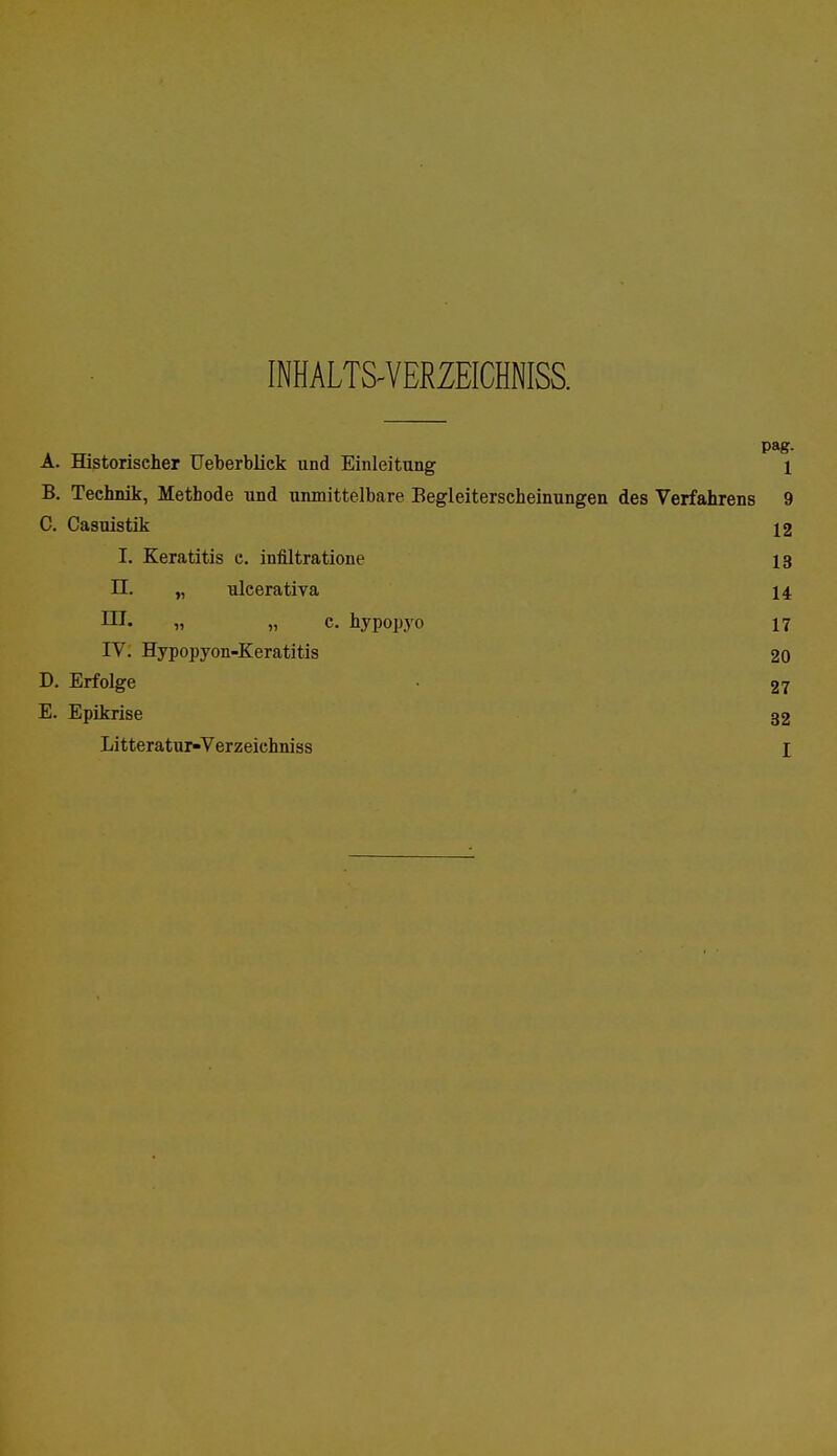 INHALTS-VERZEICHNISS. A. Historischer Ueberblick und Einleitung 1 B. Technik, Metbode und unmittelbare Begleiterscheinungen des Verfahrens 9 C. Casuistik 12 I. Keratitis c. infiltratione 13 II. „ ulcerativa 14 III. „ „ c. hypopyo 17 IV. Hypopyon-Keratitis 20 D. Erfolge • 27 E. Epikrise 32 Litteratur-Verzeichniss I