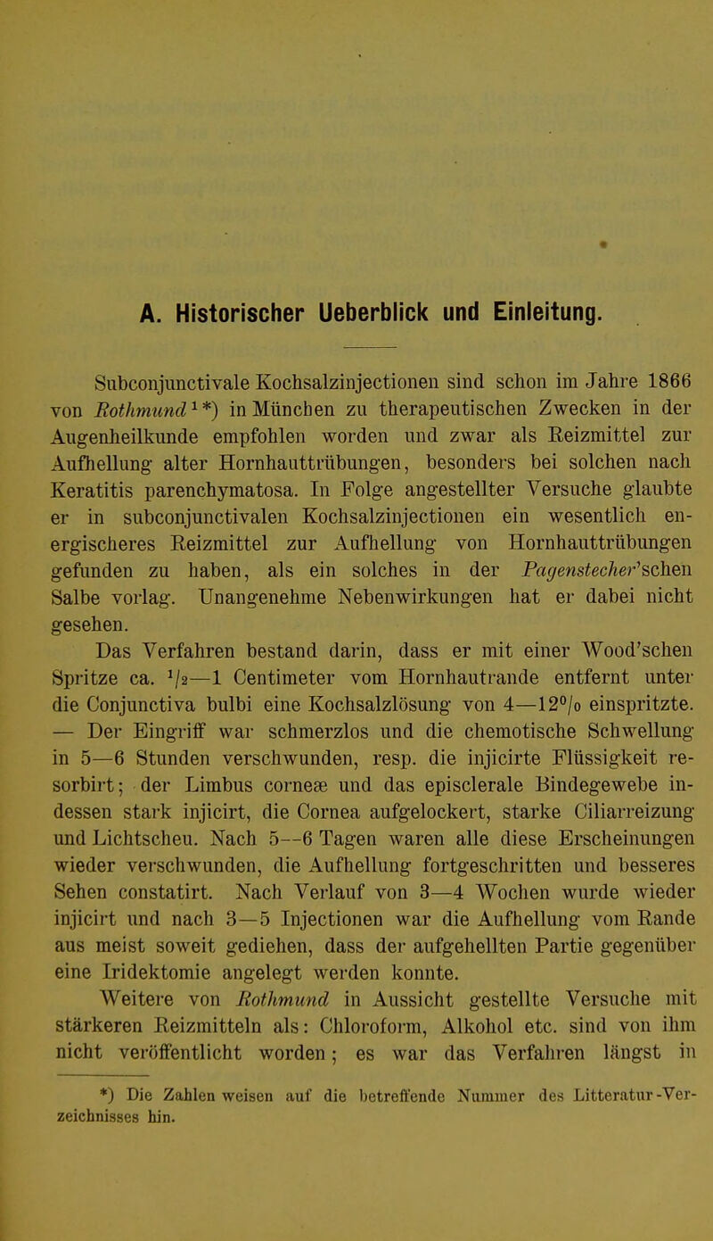 A. Historischer Ueberblick und Einleitung. Subconjunctivale Kochsalzinjectionen sind schon im Jahre 1866 von Bothmund1*) in München zu therapeutischen Zwecken in der Augenheilkunde empfohlen worden und zwar als Reizmittel zur Aufhellung alter Hornhauttrübungen, besonders bei solchen nach Keratitis parenchymatosa. In Folge angestellter Versuche glaubte er in subconjunctivalen Kochsalzinjectionen ein wesentlich en- ergischeres Reizmittel zur Aufhellung von Hornhauttrübungen gefunden zu haben, als ein solches in der Pagenstecher'schen Salbe vorlag. Unangenehme Nebenwirkungen hat er dabei nicht gesehen. Das Verfahren bestand darin, dass er mit einer Wood'schen Spritze ca. J/2—1 Centimeter vom Hornhautrande entfernt unter die Conjunctiva bulbi eine Kochsalzlösung von 4—12°/o einspritzte. — Der Eingriff war schmerzlos und die chemotische Schwellung in 5—6 Stunden verschwunden, resp. die injicirte Flüssigkeit re- sorbirt; der Limbus corneae und das episclerale Bindegewebe in- dessen stark injicirt, die Cornea aufgelockert, starke Ciliarreizung und Lichtscheu. Nach 5—6 Tagen waren alle diese Erscheinungen wieder verschwunden, die Aufhellung fortgeschritten und besseres Sehen constatirt. Nach Verlauf von 3—4 Wochen wurde wieder injicirt und nach 3—5 Injectionen war die Aufhellung vom Rande aus meist soweit gediehen, dass der aufgehellten Partie gegenüber eine Iridektomie angelegt werden konnte. Weitere von Rothmund in Aussicht gestellte Versuche mit stärkeren Reizmitteln als: Chloroform, Alkohol etc. sind von ihm nicht veröffentlicht worden; es war das Verfahren längst in *) Die Zahlen weisen auf die betreffende Nummer des Litteratur -Ver- zeichnisses hin.