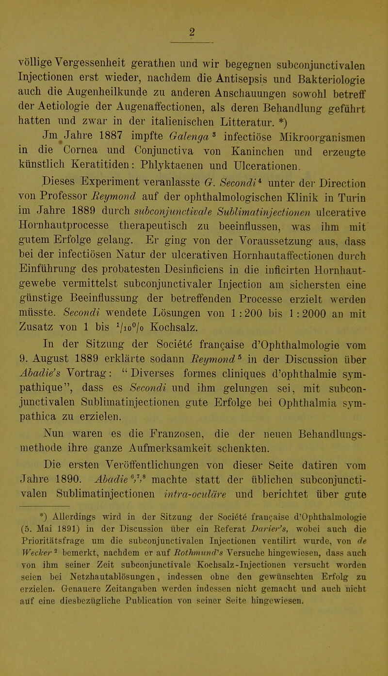 völlige Vergessenheit gerathen und wir begegnen subconjunctivalen Injectionen erst wieder, nachdem die Antisepsis und Bakteriologie auch die Augenheilkunde zu anderen Anschauungen sowohl betreff der Aetiologie der Augenaffectionen, als deren Behandlung geführt hatten und zwar in der italienischen Litteratur. *) Jm^Jahre 1887 impfte Galenga3 infectiöse Mikroorganismen in die Cornea und Conjunctiva von Kaninchen und erzeugte künstlich Keratitiden: Phlyktaenen und Ulcerationen. Dieses Experiment veranlasste G. Secondi4- unter der Direction von Professor Beymond auf der ophthalmologischen Klinik in Turin im Jahre 1889 durch subconjunctivah Sublimatinjectionen ulcerative Hornhautprocesse therapeutisch zu beeinflussen, was ihm mit gutem Erfolge gelang. Er ging von der Voraussetzung aus. das? bei der infectiösen Natur der ulcerativen Hornhau taffectionen durch Einführung des probatesten Desinficiens in die inficirten Hornhaut- gewebe vermittelst subconjunctivaler Injection am sichersten eine günstige Beeinflussung der betreffenden Processe erzielt werden müsste. Secondi wendete Lösungen von 1:200 bis 1:2000 an mit Zusatz von 1 bis 1/io°/o Kochsalz. In der Sitzung der Society frangaise d'Ophthalmologie vom 9. August 1889 erklärte sodann Beymond5 in der Discussion über Abadie's Vortrag:  Diverses formes cliniques d'ophthalmie sym- pathique, dass es Secondi und ihm gelungen sei, mit subcon- junctivalen Sublimatinjectionen gute Erfolge bei Ophthalmia sym- pathica zu erzielen. Nun waren es die Franzosen, die der neuen Behandlungs- methode ihre ganze Aufmerksamkeit schenkten. Die ersten Veröffentlichungen von dieser Seite datiren vom Jahre 1890. Abadie V* machte statt der üblichen subconjuncti- valen Sublimatinjectionen intra-oculäre und berichtet über gute *) Allerdings wird in der Sitzung der Sociöte frangaise d'Ophthalmologie (5. Mai 1891) in der Discussion über ein Eeferat Darier's, wobei auch die Prioritätsfrage um die subconjunctivalen Injectionen ventilirt wurde, von de Wecker2 bemerkt, nachdem er auf Rothnimi^s Versuche hingewiesen, dass auch von ihm seiner Zeit subconjunctivale Kochsalz-Injectionen versucht worden seien bei Netzhautablösungen, indessen ohne den gewünschten Erfolg zu erzielen. Genauere Zeitangaben werden indessen nicht gemacht und auch nicht auf eine diesbezügliche Publication von seiner Seite hingewiesen.