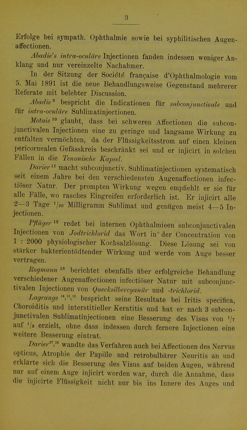 Erfolge bei sympath. Ophthalmie sowie bei syphilitischen Augen- affectionen. Äbadie's intra-oculäre Injectionen fanden indessen weniger An- klang und nur vereinzelte Nachahmer. In der Sitzung der Sociäte frangaise d'Ophthalmologie vom 5. Mai 1891 ist die neue Behandlungsweise Gegenstand mehrerer Referate mit belebter Discussion. Abadie0 bespricht die Indicationen für subconjunctivale und für intra-oculäre Sublimatinjectionen. Motais10 glaubt, dass bei schweren Affectionen die subcon- junctivalen Injectionen eine zu geringe und langsame Wirkung zu entfalten vermöchten, da der Flüssigkeitsstrom auf einen kleinen pericornealen Gefässkreis beschränkt sei und er injicirt in solchen Fällen in die Tenonische Kajxel. Darier11 macht subconjunctiv. Sublimatinjectionen systematisch seit einem Jahre bei den verschiedensten Augenaffectionen infec- tiöser Natur. Der prompten Wirkung wegen empfiehlt er sie für alle Fälle, wo rasches Eingreifen erforderlich ist. Er injicirt alle 2—3 Tage V20 Milligramm Sublimat und genügen meist 4—5 In- jectionen. Pflüger12 redet bei internen Ophthalmieen subconjunctivalen Injectionen von Jodtrichlorid das Wort in der Concentration von 1 : 2000 physiologischer Kochsalzlösung. Diese Lösung sei von stärker bakterientödtender Wirkung und werde vom Auge besser vertragen. Rogmann 18 berichtet ebenfalls über erfolgreiche Behandlung verschiedener Augenaffectionen infectiöser Natur mit subconjunc- tivalen Injectionen von Quecksübercijanür und -trichlorid. Lagrange 14,,5,,ß bespricht seine Resultate bei Iritis specifica, Choroiditis und interstitieller Keratitis und hat er nach 3 subcon- junctivalen Sublimatinjectionen eine Besserung des Visus von »/» auf >/s erzielt, ohne dass indessen durch fernere Injectionen eine weitere Besserung eintrat. Darier11,16 wandte das Verfahren auch bei Affectionen des Nervus opticus, Atrophie der Papille und retrobulbärer Neuritis an und erklärte sich die Besserung des Visus auf beiden Augen, wahrend nur auf einem Auge injicirt, worden war, durch die Annahme, dass die injicirte Flüssigkeit nicht nur bis ins Innere des Auges und