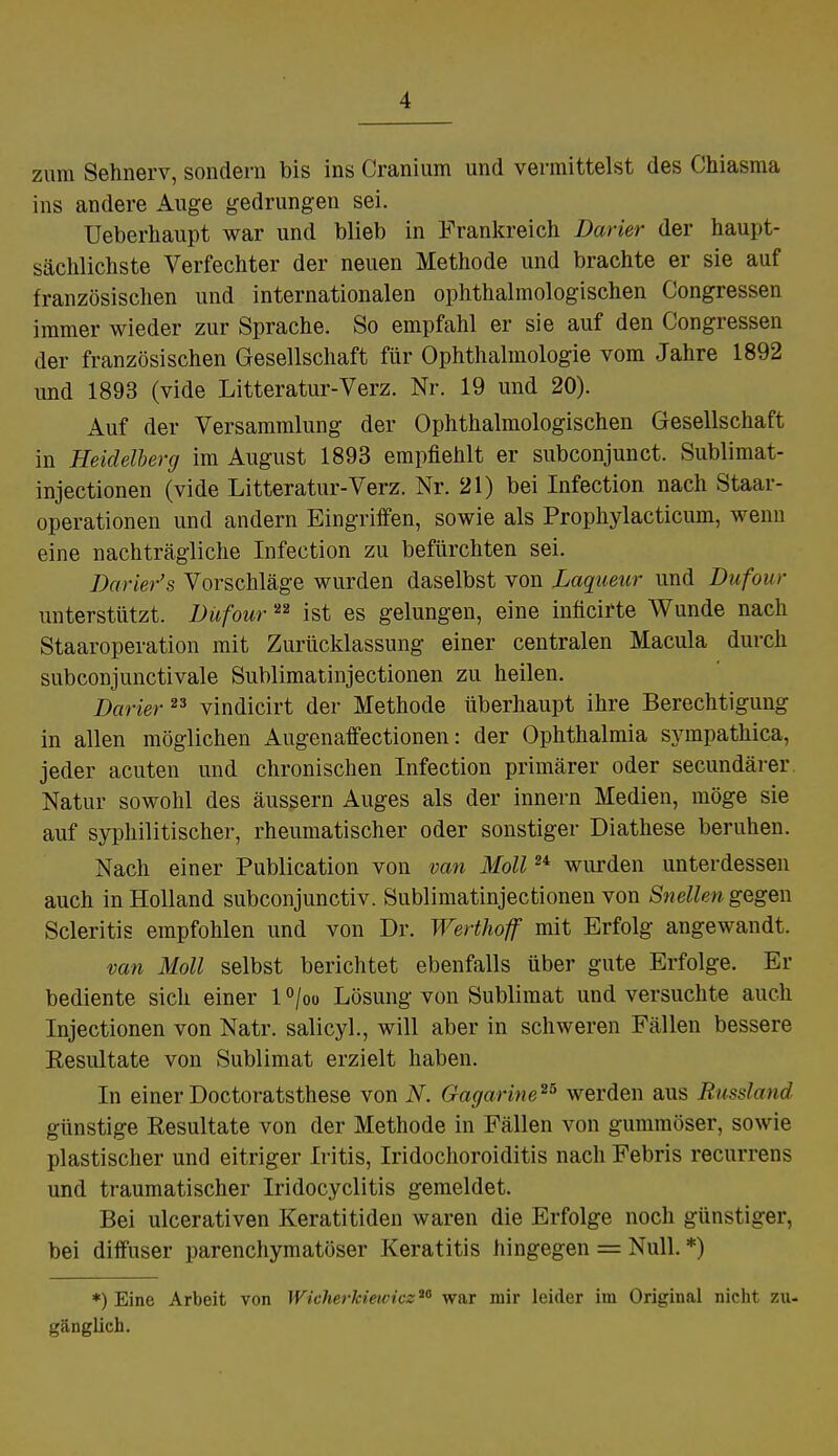 zum Sehnerv, sondern bis ins Cranium und vermittelst des Chiasma ins andere Auge gedrungen sei. Ueberhaupt war und blieb in Frankreich Barier der haupt- sächlichste Verfechter der neuen Methode und brachte er sie auf französischen und internationalen ophthalmologischen Congressen immer wieder zur Sprache. So empfahl er sie auf den Congressen der französischen Gesellschaft für Ophthalmologie vom Jahre 1892 und 1893 (vide Litteratur-Verz. Nr. 19 und 20). Auf der Versammlung der Ophthalmologischen Gesellschaft in Heidelberg im August 1893 empfiehlt er subconjunct. Sublimat- injectionen (vide Litteratur-Verz. Nr. 21) bei Infection nach Staar- operationen und andern Eingriffen, sowie als Prophylacticum, wenn eine nachträgliche Infection zu befürchten sei. Darier's Vorschläge wurden daselbst von Laqueur und Dufour unterstützt. Dufour 22 ist es gelungen, eine inficirte Wunde nach Staaroperation mit Zurücklassung einer centralen Macula durch subconjunctivale Sublimatinjectionen zu heilen. Darier23 vindicirt der Methode überhaupt ihre Berechtigung in allen möglichen Augenaffectionen: der Ophthalmia sympathica, jeder acuten und chronischen Infection primärer oder secundärer Natur sowohl des äussern Auges als der innern Medien, möge sie auf syphilitischer, rheumatischer oder sonstiger Diathese beruhen. Nach einer Publication von van Moll24 wurden unterdessen auch in Holland subconjunctiv. Sublimatinjectionen von Snellen gegen Scleritis empfohlen und von Dr. Werthoff mit Erfolg angewandt. van Moll selbst berichtet ebenfalls über gute Erfolge. Er bediente sich einer 1 °/oo Lösung von Sublimat und versuchte auch Injectionen von Natr. salicyl., will aber in schweren Fällen bessere Resultate von Sublimat erzielt haben. In einer Doctoratsthese von N. Gagarine25 werden aus Russland günstige Resultate von der Methode in Fällen von gummöser, sowie plastischer und eitriger Iritis, Iridochoroiditis nach Febris recurrens und traumatischer Iridocyclitis gemeldet. Bei ulcerativen Keratitiden waren die Erfolge noch günstiger, bei diffuser parenchymatöser Keratitis hingegen = Null. *) *) Eine Arbeit von Wicherkiewicz™ war mir leider im Original nicht zu- gänglich.