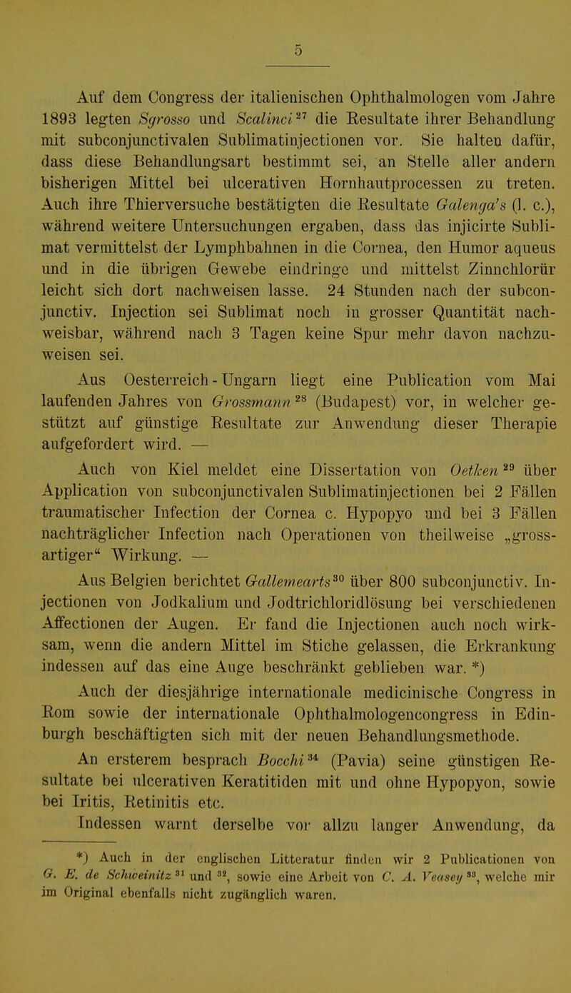 Auf dem Congress der italienischen Ophthalmologen vom Jahre 1893 legten Sgrosso und Scalinci'11 die Eesultate ihrer Behandlung mit subconjunctivalen Sublimatinjectionen vor. Sie halten dafür, dass diese Behandlungsart bestimmt sei, an Stelle aller andern bisherigen Mittel bei ulcerativen Hornhautprocessen zu treten. Auch ihre Thierversuche bestätigten die Eesultate Galenga's (1. c), während weitere Untersuchungen ergaben, dass das injicirte Subli- mat vermittelst der Lymphbahnen in die Cornea, den Humor aqueus und in die übrigen Gewebe eindringe und mittelst Zinnchlorür leicht sich dort nachweisen lasse. 24 Stunden nach der subcon- junetiv. Injection sei Sublimat noch in grosser Quantität nach- weisbar, während nach 3 Tagen keine Spur mehr davon nachzu- weisen sei. Aus Oesterreich - Ungarn liegt eine Publication vom Mai laufenden Jahres von Grossmann 28 (Budapest) vor, in welcher ge- stützt auf günstige Resultate zur Anwendung dieser Therapie aufgefordert wird. — Auch von Kiel meldet eine Dissertation von Oetken29 über Application von subconjunctivalen Sublimatinjectionen bei 2 Fällen traumatischer Infection der Cornea c. Hypopyo und bei 3 Fällen nachträglicher Infection nach Operationen von theilweise „gross- artiger Wirkung. — Aus Belgien berichtet Gallemearts30 über 800 subconjunetiv. In- jectionen von Jodkalium und Jodtrichloridlösung bei verschiedenen Affectionen der Augen. Er fand die Injectionen auch noch wirk- sam, wenn die andern Mittel im Stiche gelassen, die Erkrankung indessen auf das eine Auge beschränkt geblieben war. *) Auch der diesjährige internationale medicinische Congress in Rom sowie der internationale Ophthalmologencongress in Edin- burgh beschäftigten sich mit der neuen Behandlungsmethode. An ersterem besprach Bocchiu (Pavia) seine günstigen Re- sultate bei ulcerativen Keratitiden mit und ohne Hypopyon, sowie bei Iritis, Retinitis etc. Indessen warnt derselbe vor allzu langer Anwendung, da *) Auch in der englischen Litteratur linden wir 2 Publicationen von O. E. de Schweinitz81 und °2, sowie eine Arbeit von C. Ä. Veaseij88, welche mir im Original ebenfalls nicht zugänglich waren.