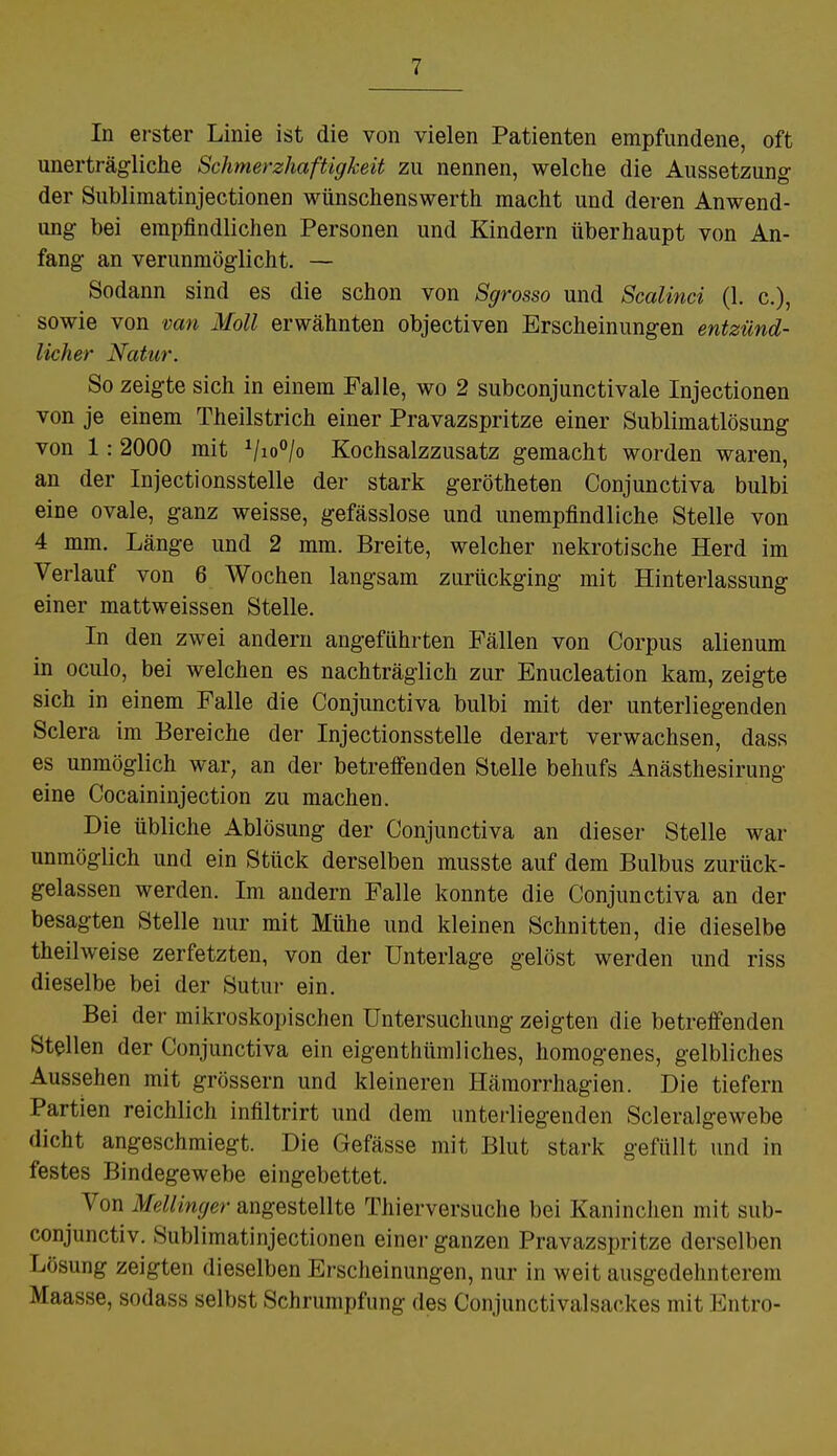 In erster Linie ist die von vielen Patienten empfundene, oft unerträgliche Schmerzhaftigkeit zu nennen, welche die Aussetzung der Sublimatinjectionen wünschenswerth macht und deren Anwend- ung bei empfindlichen Personen und Kindern überhaupt von An- fang an verunmöglicht. — Sodann sind es die schon von Sgrosso und Scalinci (1. c), sowie von van Moll erwähnten objectiven Erscheinungen entzünd- licher Natur. So zeigte sich in einem Falle, wo 2 subconjunctivale Injectionen von je einem Theilstrich einer Pravazspritze einer Sublimatlösung von 1: 2000 mit 1/io°/o Kochsalzzusatz gemacht worden waren, an der Injectionsstelle der stark gerötheten Conjunctiva bulbi eine ovale, ganz weisse, gefässlose und unempfindliche Stelle von 4 mm. Länge und 2 mm. Breite, welcher nekrotische Herd im Verlauf von 6 Wochen langsam zurückging mit Hinterlassung einer mattweissen Stelle. In den zwei andern angeführten Fällen von Corpus alienum in oculo, bei welchen es nachträglich zur Enucleation kam, zeigte sich in einem Falle die Conjunctiva bulbi mit der unterliegenden Sclera im Bereiche der Injectionsstelle derart verwachsen, dass es unmöglich war, an der betreffenden Stelle behufs Anästhesirung eine Cocaininjection zu machen. Die übliche Ablösung der Conjunctiva an dieser Stelle war unmöglich und ein Stück derselben musste auf dem Bulbus zurück- gelassen werden. Im andern Falle konnte die Conjunctiva an der besagten Stelle nur mit Mühe und kleinen Schnitten, die dieselbe theihveise zerfetzten, von der Unterlage gelöst werden und riss dieselbe bei der Sutur ein. Bei der mikroskopischen Untersuchung zeigten die betreffenden Stellen der Conjunctiva ein eigentümliches, homogenes, gelbliches Aussehen mit grössern und kleineren Hämorrhagien. Die tiefern Partien reichlich infiltrirt und dem unterliegenden Scleralgewebe dicht angeschmiegt. Die Gefässe mit, Blut stark gefüllt und in festes Bindegewebe eingebettet. ^ Von Mellinger angestellte Thierversuche bei Kaninchen mit sub- conjunctiv. Sublimatinjectionen einer ganzen Pravazspritze derselben Ivösung zeigten dieselben Erscheinungen, nur in weit ausgedehnterem Maasse, sodass selbst Schrumpfung des Conjunctivalsackes mit Entro-