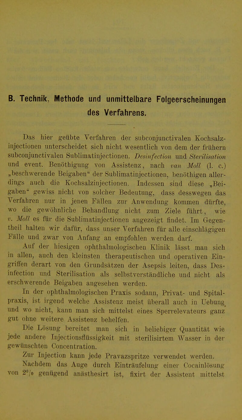 B. Technik, Methode und unmittelbare Folgeerscheinungen des Verfahrens. Das liier geübte Verfahren der subconjunctivalen Kochsalz- injectionen unterscheidet sich nicht wesentlich von dem der frühern subconjunctivalen Sublhnatinjectionen. Desinfecüon und Sterilisation und event, Benöthigung von Assistenz, nach van Moll (1. c.) „beschwerende Beigaben der Sublimatinjectionen, benöthigen aller- dings auch die Kochsalzinjectionen. Indessen sind diese „Bei- gaben gewiss nicht von solcher Bedeutung, dass desswegen das Verfaluen nur in jenen Fällen zur Anwendung kommen dürfte, wo die gewöhnliche Behandlung nicht zum Ziele führt, wie v. Moll es für die Sublimatinjectionen angezeigt findet. Im Gegen- theil halten wir dafür, dass unser Verfahren für alle einschlägigen Fälle und zwar von Anfang an empfohlen werden darf. Auf der hiesigen ophthalmologischen Klinik lässt man sich in allen; auch den kleinsten therapeutischen und operativen Ein- griffen derart von den Grundsätzen der Asepsis leiten, dass Des- infection und Sterilisation als selbstverständliche und nicht als Brschwerende Beigaben angesehen werden. In der ophthalmologischen Praxis sodann, Privat- und Spital- praxis, ist irgend welche Assistenz meist überall auch in Hebung and wo nicht, kann man sich mittelst eines Sperrelevateurs ganz* gut ohne weitere Assistenz behelfen. Die LösuDg bereitet man sich in beliebiger Quantität wie jede andere Injectionsflüssigkeit mit sterilisirtem Wasser in der gewünschten Concentration. Zur Injection kann jede Pravazspritze verwendet werden. Nachdem das Auge durch Einträufelung einer Cocainlösung von 2°/o genügend anästhesirt ist, fixirt der Assistent mittelst