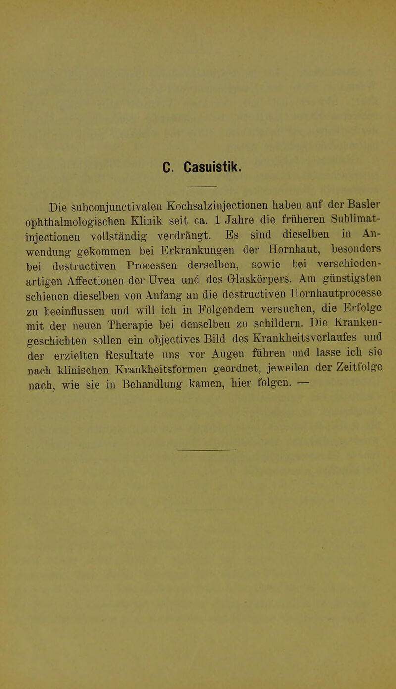 C. Casuistik. Die subconjunctivalen Kochsalzinjectionen haben auf der Basler ophthalmologischen Klinik seit ca. 1 Jahre die früheren Sublimat- injectionen vollständig verdrängt. Es sind dieselben in An- wendung gekommen bei Erkrankungen der Hornhaut, besonders bei destructiven Processen derselben, sowie bei verschieden- artigen Affectionen der Uvea und des Glaskörpers. Am günstigsten schienen dieselben von Anfang an die destructiven Hornhautprocesse zu beeinflussen und will ich in Folgendem versuchen, die Erfolge mit der neuen Therapie bei denselben zu schildern. Die Kranken- geschichten sollen ein objectives Bild des Krankheitsverlaufes und der erzielten Resultate uns vor Augen führen und lasse ich sie nach klinischen Krankheitsformen geordnet, jeweilen der Zeitfolge nach, wie sie in Behandlung kamen, hier folgen. —