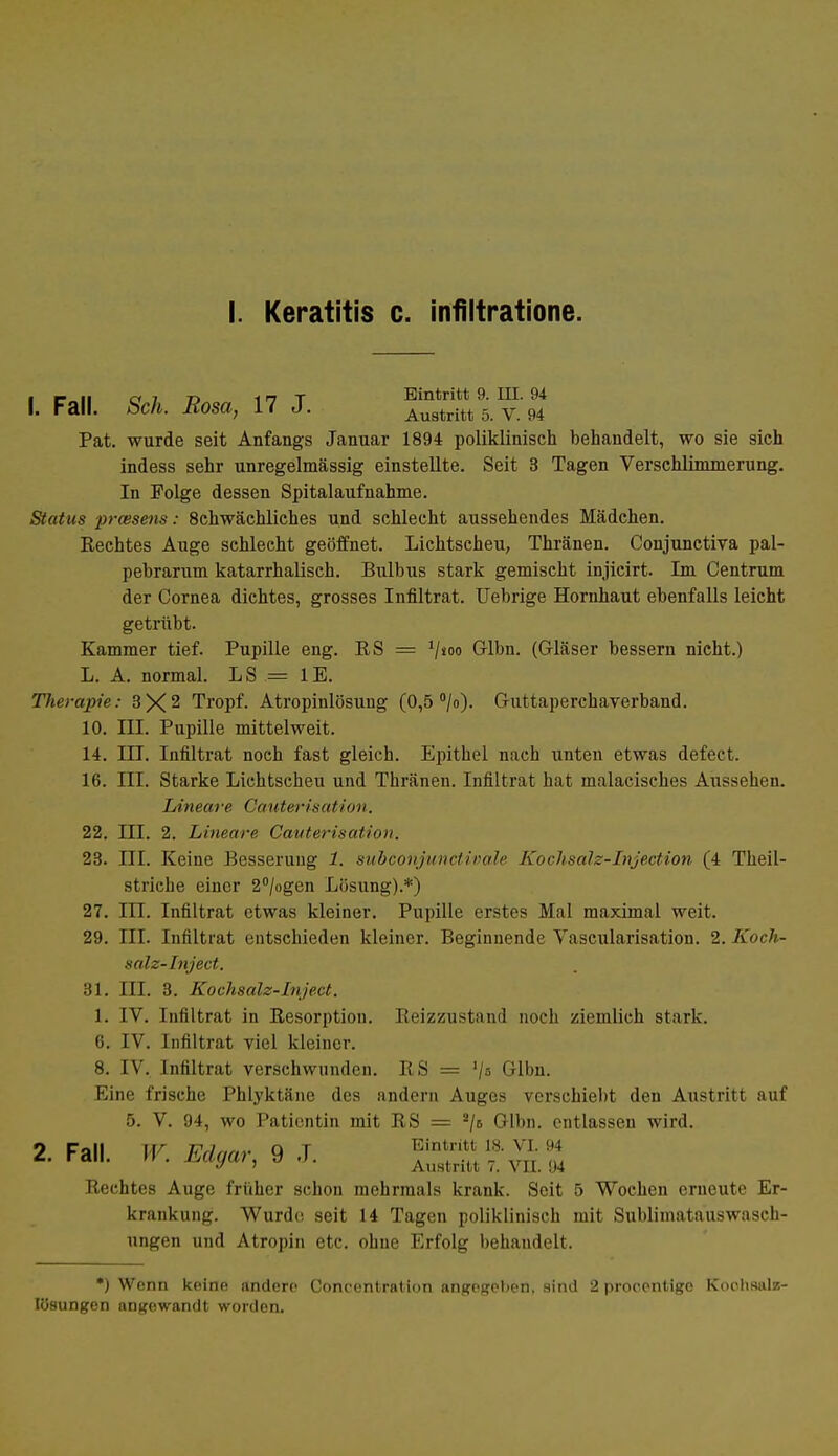 I. Keratitis c. infiltratione. ■ w ii ci 7 r> i n t Eintritt 9. III. 94 1. Fall. Sch. Rosa, 17 J. Auatritt 5. V. 94 Pat. wurde seit Anfangs Januar 1894 poliklinisch behandelt, wo sie sich indess sehr unregelmässig einstellte. Seit 3 Tagen Verschlimmerung. In Folge dessen Spitalaufnahme. Status praisens: 8chwächliches und schlecht aussehendes Mädchen. Rechtes Auge schlecht geöffnet. Lichtscheu, Thränen. Conjunctiva pal- pebrarum katarrhalisch. Bulbus stark gemischt injicirt. Im Centrum der Cornea dichtes, grosses Infiltrat. Uebrige Hornhaut ebenfalls leicht getrübt. Kammer tief. Pupille eng. RS = V*00 Glbn. (Gläser bessern nicht.) L. A. normal. LS — IE. Therapie: 3X2 Tropf. Atropinlösuug (0,5 °/o). Guttaperchaverband. 10. LTI. Pupille mittelweit. 14. III. Infiltrat noch fast gleich. Epithel nach unten etwas defect. 16. III. Starke Lichtscheu und Thränen. Infiltrat hat inalacisches Aussehen. Lineare Cauterisation. 22. III. 2. Lineare Cauterisation. 23. III. Keine Besserung 1. subconjunctivale Kochsalz-Injection (4 Theil- striche einer 2°/ogen Lösung).*) 27. III. Infiltrat etwas kleiner. Pupille erstes Mal maximal weit. 29. III. Infiltrat entschieden kleiner. Beginnende Vaskularisation. 2. Koch- salz-Inject. 31. III. 3. Kochsalz-Inject. 1. IV. Infiltrat in Resorption. Reizzustand noch ziemlich stark. 6. IV. Infiltrat viel kleiner. 8. IV. Infiltrat verschwunden. RS = V» G-lbn. Eine frische Phlyktäne des andern Auges verschiebt den Austritt auf 5. V. 94, wo Patientin mit RS = 2jb Glbn. entlassen wird. 2. Fall. W. Edgar, 9 J. TTn^vu: * > Austritt 7. VII. 94 Rechtes Auge früher schon mehrmals krank. Seit 5 Wochen erneute Er- krankung. Wurde seit 14 Tagen poliklinisch mit Sublimatauswasch- ungen und Atropin etc. ohne Erfolg behandelt. *) Wenn keine andere Concentration angegeben, sind 2 proeentigo Kochsalz- lösungen angewandt worden.
