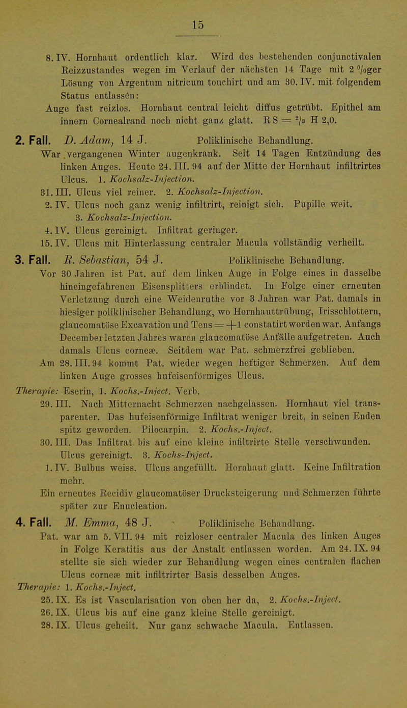 8. IV. Hornhaut ordentlich klar. Wird des bestehenden conjunctivalen Beizzustandes wegen im Verlauf der nächsten 14 Tage mit 2 °/°ger Lösung von Argentum nitricum touchirt und am 30. IV. mit folgendem Status entlassön: Auge fast reizlos. Hornhaut central leicht diffus getrübt. Epithel am innern Cornealrand noch nicht ganz glatt. BS = 2/s H 2,0. 2. Fall. D. Adam, 14 J. Poliklinische Behandlung. War. vergangenen Winter augenkrank. Seit 14 Tagen Entzündung des linken Auges. Heute 24. III. 94 auf der Mitte der Hornhaut infiltrirtes Ulcus. 1. Kochsalz-Injection. 31. ILT. Ulcus viel reiner. 2. Kochsalz-Injection. 2. IV. Ulcus noch ganz wenig infiltrirt, reinigt sich. Pupille weit. 3. Kochsalz-Injection. 4. IV. Ulcus gereinigt. Infiltrat geringer. 15. IV. Ulcus mit Hinterlassung centraler Macula vollständig verheilt. 3. Fall. R. Sebastian, 54 J. Poliklinische Behandlung. Vor 30 Jahren ist Pat. auf dem linken Auge in Folge eines in dasselbe hineingefahrenen Eisensplitters erblindet. Iu Folge einer erneuten Verletzung durch eine Weidenruthe vor 3 Jahren war Pat. damals in hiesiger poliklinischer Behandlung, wo Hornhauttrübung, Irisschlottern, glaueomatöse Excavation und Tens = +1 constatirt worden war. Anfangs December letzten Jahres waren glaueomatöse Anfälle aufgetreten. Auch damals Ulcus corneae. Seitdem war Pat. schmerzfrei geblieben. Am 28. III. 94 kommt Pat. wieder wegen heftiger Schmerzen. Auf dem linken Auge grosses hufeisenförmiges Ulcus. TJierapie: Eserin, 1. Kochs.-Inject. Verb. 29. III. Nach Mitternacht Schmerzen nachgelassen. Hornhaut viel trans- parenter. Das hufeisenförmige Infiltrat weniger breit, in seinen Enden spitz geworden. Pilocarpin. 2. Kochs.-Inject. 30. III. Das Infiltrat bis auf eine kleine infiltrirte Stelle verschwunden. Ulcus gereinigt. 3. Kochs-Inject. 1. IV. Bulbus weiss. Ulcus angefüllt. Hornhaut glatt. Keine Infiltration mehr. Ein erneutes Becidiv glaueomatöser Drucksteigerung und Schmerzen führte später zur Enucleation. 4. Fall. M. Emma, 48 J. Poliklinische Behandlung. Pat. war am 5. VII. 94 mit reizloser centraler Macula des linken Auges in Folge Keratitis aus der Anstalt entlassen worden. Am 24. IX. 94 stellte sie sich wieder zur Behandlung wegen eines centralen Hachen Ulcus cornere mit infiltrirter Basis desselben Auges. Therapie: 1. Kochs.-Inject. 25. IX. Es ist Vascularisation von oben her da, 2. Kochs.-Inject. 26. IX. Ulcus bis auf eine ganz kleine Stelle gereinigt. 28. IX. Ulcus geheilt. Nur ganz schwache Macula. Entlassen.