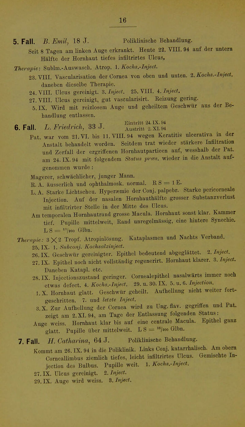 5. Fall. B.Emil, 18 J. Poliklinische Behandlung. Seit 8 Tagen am Unken Auge erkrankt. Heute 22. VIII. 94 auf der untern Hälfte der Hornhaut tiefes infiltrirtes Ulcus. Therapie: Sublm.-Auswasch. Atrop. 1. Kochs.-Inject. 23. VIII. Vascularisation der Cornea von oben und unten. 2. Kochs.-Inject. daneben dieselbe Therapie. 24. VIII. Ulcus gereinigt. 3. Inject. 25. VIII. 4. Inject. 27. VIII. Ulcus gereinigt, gut vascularisirt. Reizung gering. 5. IX. Wird mit reizlosem Auge und geheiltem Geschwür aus der Be- handlung entlassen. Ä _ , T r, ■ i ■ i oo T Eintritt 24. IX. 94 6. Fall. L. Friedrich, 65 J. Austritt 2.xi.94 Pat. war vom 21. VI. bis 11. VIII. 94 wegen Keratitis ulcerativa in der Anstalt behandelt worden. Seitdem trat wieder stärkere Infiltration und Zerfall der ergriffenen Hornhautpartieen auf, wesshalb der Pat. am 24. IX. 94 mit folgendem Status prces. wieder in die Anstalt auf- genommen wurde : Magerer, schwächlicher, junger Mann. E. A. äusserlich und ophthalmosk. normal. R S = 1E. L.A. Starke Lichtscheu. Hypersemie der Conj. palpebr. Starke pericorneale Injection. Auf der nasalen Hornhanthälfte grosser SubstaDzverlust mit infiltrirter Stelle in der Mitte des Ulcus. Am temporalen Hornhautrand grosse Macula. Hornhaut sonst klar. Kammer tief. Pupille mittelweit, Rand unregelmässig, eine hintere Synechie. L S = lo/äoo Glbn. Therapie: 3X2 TroPf- Atropinlösung. Kataplasmen und Nachts Verband. 25. IX. 1. Subconj. Kochsalzinject. 26. IX. Geschwür gereinigter. Epithel bedeuteud abgeglättet. 2. Inject. 27. IX. Epithel noch nicht vollständig regenerirt. Hornhaut klarer. 3. Inject. Daneben Katapl. etc. 28. IX. Injectionszustand geringer. Cornealepithel nasalwärts immer noch etwas defect. 4. Kochs.-Inject. 29. u. 30. IX. 5. u. 6. Injection. l.X. Hornbaut glatt. Geschwür geheilt. Aufhellung nicht weiter fort- geschritten. 7. und letzte Inject. 3.X. Zur Aufhellung der Cornea wird zu Ung. flav. gegriffen und Pat. zeigt am 2.XI. 94, am Tage der Entlassung folgenden Status: Auge weiss. Hornhaut klar bis auf eine centrale Maeula. Epithel ganz ° glatt. Pupille über mittelweit. L S = 16/2oo Glbn. 7. Fall. H. Catharina, 64 J. Poliklinische Behandlung. Kommt am 26. IX. 94 in die Poliklinik. Links Conj. katarrhalisch. Am obern Corneallimbus ziemlich tiefes, leicht infiltrirtes Ulcus. Gemischte In- jeetion des Bulbus. Pupille weit. 1. Kochs.-Inject. 27. IX. Ulcus gereinigt. 2. Inject. 29. IX. Auge wird weiss. 8. Inject.