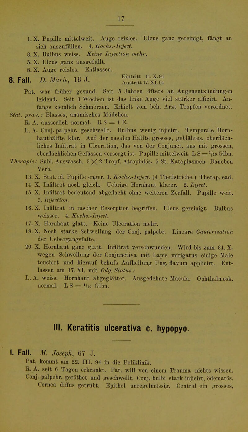 l.X. Pupille mittelweit. Auge reizlos. Ulcus ganz gereinigt, fängt an sich auszufüllen. 4. Kochs.-Inject. 3.X. Bulbus weiss. Keine Injection mehr. 5. X. Ulcus ganz ausgefüllt. 8. X. Auge reizlos. Entlassen, o p n i\ nr • IßT Eintritt 11.X.94 8. Fall. D. Marie, 16 ,T. Austritt n.xi. 94 Pat. war früher gesund. Seit 5 Jahren öfters an Augenentzündungen leidend. Seit 3 Wochen ist das linke Auge viel stärker afficirt. An- fangs ziemlich Schmerzen. Erhielt vom beh. Arzt Tropfen verordnet. Stat. prces.: Blasses, anämisches Mädchen. E. A. äusserlich normal. E S = IE. L. A. Conj. palpebr. geschwellt. Bulbus wenig injicirt. Temporale Horn- hauthälfte klar. Auf der nasalen Hälfte grosses, geblähtes, oberfläch- liches Infiltrat in Ulceration, das von der Conjunct. aus mit grossen, oberflächlichen Grefässen versorgt ist. Pupille mittelweit. L S = '/io Glbn. Therapie: Suhl. Auswaseh. 3 X 2 Tropf. Atropinlös. 5 St. Kataplasmen. Daneben Verb. 13. X. Stat. id. Pupille enger. 1. Kochs.-Inject. (4 Theilstriche.) Therap. ead. 14. X. Infiltrat noch gleich. Uebrige Hornhaut klarer. 2. Inject. 15. X. Infiltrat bedeutend abgeflacht ohne weiteren Zerfall. Pupille weit. 3. Injection. 16. X. Infiltrat in rascher Eesorption begriffen. Ulcus gereinigt. Bulbus weisser. 4. Kochs.-Inject. 17. X. Hornhaut glatt. Keine Ulceration mehr. 18. X. Noch starke Schwellung der Conj. palpebr. Lineare Canterisation der Uebergangsfalte. 20.X. Hornhaut ganz glatt. Infiltrat verschwunden. Wird bis zum 31. X. wegen Schwellung der Conjunctiva mit Lapis mitigatus einige Male touchirt und hierauf behufs Aufhellung Ung. flavum applieirt. Ent- lassen am 17. XI. mit folg. Status : L. A. weiss. Hornhaut abgeglättet. Ausgedehnte Macula. Ophthalmosk. normal. L S = '/io Glbn. III. Keratitis ulcerativa c. hypopyo. I. Fall. M. Joseph, 67 J. Pat. kommt am 22. III. 94 in diu Poliklinik. E. A. seit 6 Tagen erkrankt. Pat. will von einem Trauma nichts wissen. Conj. palpebr. geröthet und geschwellt. Conj. bulbi stark injicirt, üdematös. Cornea diffus getrübt. Epithel unregelmässig. Central ein grosses,
