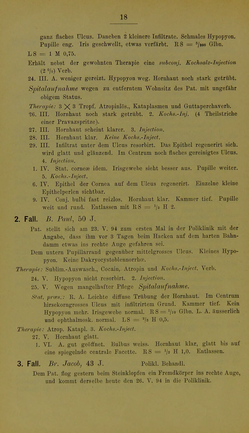 ganz flaches Ulcus. Daneben 2 kleinere Infiltrate. Schmales Hypopyon. Pupille eng. Iris geschwellt, etwas verfärbt. RS = 8/»oo Glbn. LS = 1 M 0,75. Erhält nebst der gewohnten Therapie eine subconj. Kochsalz-Injection (2 °/o) Verb. 24. III. A. weniger gereizt. Hypopyon weg. Hornhaut noch stark getrübt. Spitalaufnahme wegen zu entferntem Wohnsitz des Pat. mit ungefähr obigem Status. Therapie: 3 X 3 Tropf. Atropinlös., Kataplasmen und Guttaperchaverb. 26. III. Hornhaut noch stark getrübt. 2. Kochs.-Inj. (4 Theilstriche einer Pravazspritze). 27. III. Hornhaut scheint klarer. 3. Injection. 28. III. Hornhaut klar. Keine Kochs.-Inject. 29. HI. Infiltrat unter dem Ulcus resorbirt. Das Epithel regenerirt sich, wird glatt und glänzend. Im Centrum noch flaches gereinigtes Ulcus. 4. Injection. 1. IV. Stat. corneae idem. Irisgewebe sieht besser aus. Pupille weiter. 5. Kochs.-Inject. 6. IV. Epithel der Cornea auf dem Ulcus regenerirt. Einzelne kleine Epithelperlen sichtbar. 9. IV. Conj. bulbi fast reizlos. Hornhaut klar. Kammer tief. Pupille weit und rund. Entlassen mit ES = '/s H 2. 2. Fall. B. Paul, 50 J. Pat. stellt sich am 23. V. 94 zum ersten Mal in der Poliklinik mit der Angabe, dass ihm vor 3 Tagen beim Hacken auf dem harten Bahn- damm etwas ins rechte Auge gefahren sei. Dem untern Pupillarrand gegenüber mittelgrosscs Ulcus. Kleines Hypo- pyon. Keine Dakryocystoblennorrhoe. Therapie: Sublim.-Auswasch., Cocain,. Atropin und Kochs.-Inject. Verb. 24. V. Hypopyon nicht resorbirt. 2. Injection. 25. V. Wegen mangelhafter Pflege Spitalaufnahme. Stat. prces.: B. A. Leichte diffuse Trübung der Hornhaut. Im Centrum hirsekorngrosses Ulcus mit infiltrirtem Grund. Kammer tief. Kein Hypopyon mehr. Irisgewebe normal. ES = V«» Glbn. L. A. äusserlich und ophthalmosk. normal. LS = 2/s H 0,5. Therapie: Atrop. Katapl. 3. Kochs.-Inject. 27. V. Hornhaut glatt. 1. VI. A. gut geöffnet. Eulbus weiss. Hornhaut klar, glatt bis auf eine spiegelnde centrale Facette. ES = V» H 1>°- Entlassen. 3. Fall. Br. Jacob, 43 J. Polikl. Behandl. Dem Pat. flog gestern beim Steinklopfen ein Fremdkörper ins rechte Auge, und kommt derselbe heute den 26. V. 94 in die Poliklinik.