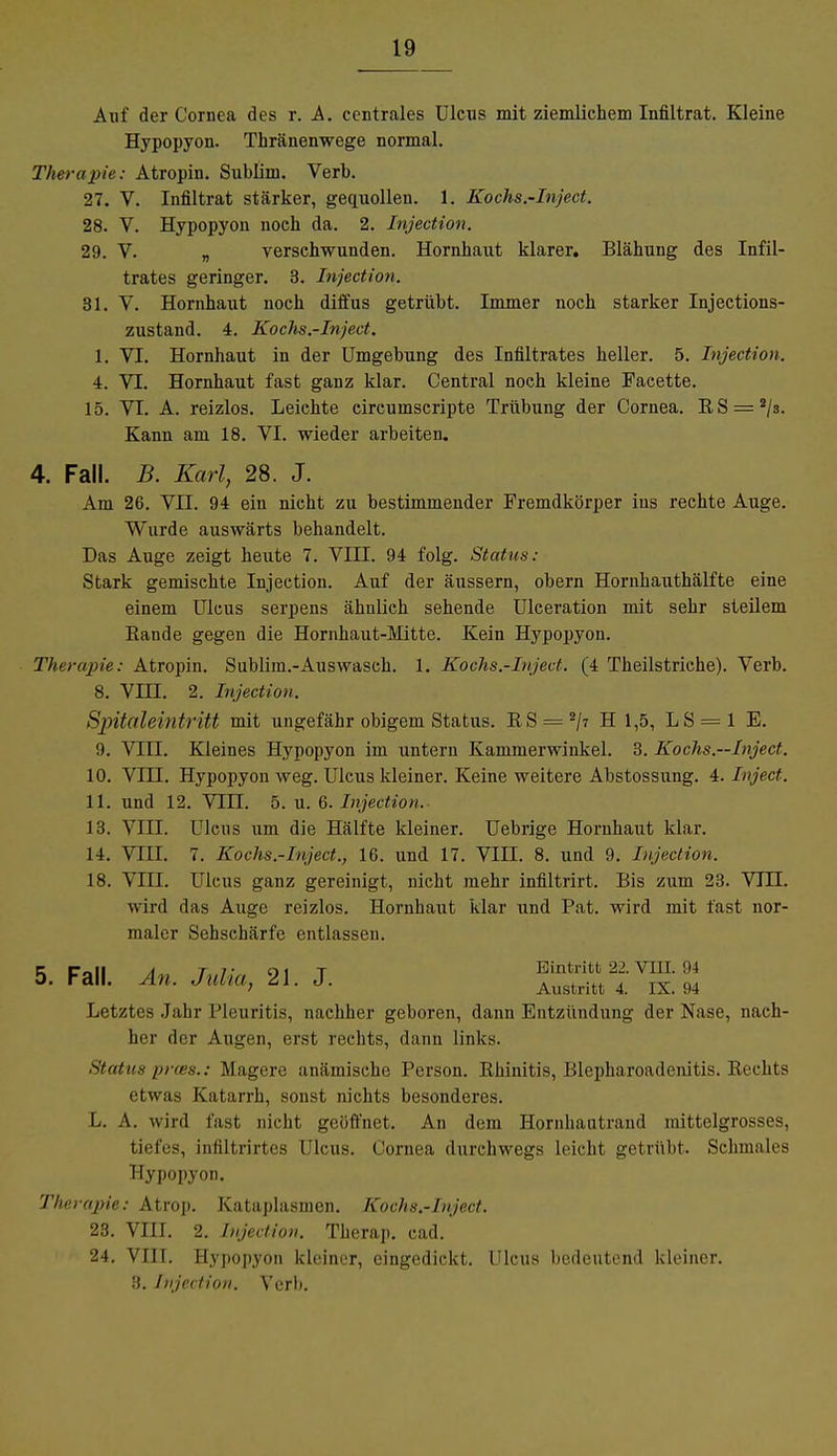 Auf der Cornea des r. A. centrales Ulcus mit ziemlichem Infiltrat. Kleine Hypopyon. Thränenwege normal. Therapie: Atropin. Sublim. Verb. 27. V. Infiltrat stärker, gequollen. 1. Kochs.-Inject. 28. V. Hypopyon noch da. 2. Injection. 29. V. „ verschwunden. Hornhaut klarer. Blähung des Infil- trates geringer. 3. Injection. 31. V. Hornhaut noch diffus getrübt. Immer noch starker Injections- zustand. 4. Kochs.-Inject. 1. VI. Hornhaut in der Umgebung des Infiltrates heller. 5. Injection. 4. VI. Hornhaut fast ganz klar. Central noch kleine Facette. 15. VT. A. reizlos. Leichte circumscripte Trübung der Cornea. RS = 2/3. Kann am 18. VI. wieder arbeiten. 4. Fall. B. Karl, 28. J. Am 26. VIT. 94 ein nicht zu bestimmender Fremdkörper ins rechte Auge. Wurde auswärts behandelt. Das Auge zeigt heute 7. VIII. 94 folg. Status: Stark gemischte Injection. Auf der äussern, obern Hornhauthälfte eine einem Ulcus serpens ähnlich sehende Ulceration mit sehr steilem Eande gegen die Hornhaut-Mitte. Kein Hypopyon. Therapie: Atropin. Sublim.-Auswaseh. 1. Kochs.-Inject. (4 Theilstriche). Verb. 8. VIII. 2. Injection. Spitaleintritt mit ungefähr obigem Status. KS = 2/7 H 1,5, LS = 1 E. 9. Vni. Kleines Hypopyon im untern Kammerwinkel. 3. Kochs.—Inject. 10. VIII. Hypopyon weg. Ulcus kleiner. Keine weitere Abstossung. 4. Inject. 11. und 12. VIII. 5. u. 6. Injection. 13. VIII. Ulcus um die Hälfte kleiner. Uebrige Hornhaut klar. 14. VIII. 7. Kochs.-Inject., 16. und 17. VIII. 8. und 9. Injection. 18. VLTI. Ulcus ganz gereinigt, nicht mehr infiltrirt. Bis zum 23. VTIL wird das Auge reizlos. Hornhaut klar und Pat. wird mit fast nor- maler Sehschärfe entlassen. r toll a tt oi t Eintritt; 22. VIH. 94 5. Fall. An. Julia, 21. J. Austritt 4 IX> ((4 Letztes Jahr Pleuritis, nachher geboren, dann Entzüudung der Nase, nach- her der Augen, erst rechts, dann links. Status prces.: Magere anämische Person. Büinitis, Blepharoadciütis. Reclus etwas Katarrh, sonst nichts besonderes. 1- A. wird fast nicht geöffnet. An dem Hornliautrand mittelgrosses, tiefes, infiltrirtes Ulcus. Cornea durchwegs leicht getrübt. Schmales Hypopyon. Therapie: Atrop. Kataplasmen. Kochs.-Inject. 23. VIII. 2. Injection. Therap. cad. 24. VIII. Hypopyon kleiner, eingedickt. Ulcus bedeutend kleiner. 3. Injection. Verl».