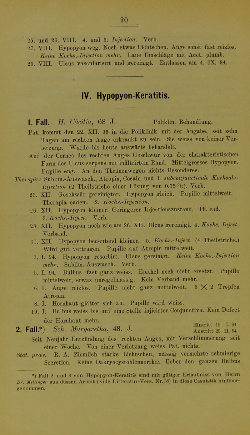 25. und 26. VIII. 4. und 5. Injection. Verb. 27. VIII. Hypopyon weg. Noch etwas Lichtscheu. Auge sonst fast reizlos. Keine Kochs.-Injection mehr. Laue Umschläge mit Acet. plumb. 29. VIII. Ulcus vascularisirt und gereinigt. Entlassen am 4. IX. 94. IV. Hypopyon-Keratitis. I. Fall. H. Cacilia, 68 J. Poliklin. Behandlung. Pat. kommt den 22. XII. 93 in die Poliklinik mit der Angabe, seit zehn Tagen am rechten Auge erkrankt zu sein. Sie weiss von keiner Ver- letzung. Wurde bis heute auswärts behandelt. Auf der Cornea des rechten Auges Geschwür von der charakteristischen Form des Ulcus serpens mit infiltrirtem Eand. Mittelgrosses Hypopyon. Pupille eng. An den Thränenwegen nichts Besonderes. Therapie: Sublim.-Auswasch., Atropin, Cocain und 1. subconjunctivale Kochsalz- Iujection (2 Theilstriche einer Lösung von 0,75 °/o). Verb. 23. XII. Geschwür gereinigter. Hypopyon gleich. Pupille mittelweit. Therapia eadem. 2. Kochs.-Injection. 26. XII. Hypopyon kleiner. Geringerer Injectionszustand. Th. ead. 3. Kochs.-Inject. Verb. 23. XII. Hypopyon noch wie am 26. XII. Ulcus gereinigt. 4. Kochs.-Inject. Verband. :j0. XII. Hypopyon bedeutend kleiner. 5. Kochs.-Inject. (4 Theilstriche.) Wird gut vertragen. Pupille auf Atropin mittelweit. 3. I. 94. Hypopyon resorbirt. Ulcus gereinigt. Keine Kochs.-Injection mehr. Sublim.-Auswasch. Verb. 5. I. 94. Bulbus fast ganz weiss. Epithel noch nicht ersetzt. Pupille mittelweit, etwas unregelmässig. Kein Verband mehr. 6. I. Auge reizlos. Pupille nicht ganz mittelweit. 3 X 2 Tropfen Atropin. 8. I. Hornhaut glättet sich ab. Pupille wird weiss. 19. I. Bulbus weiss bis auf eine Stelle injicirter Conjunctiva. Kein Defect der Hornhaut mehr. „ - .. *x rt7 ,7 a o t Eintritt 19. 1.94 2. Fall.*) Sek. Margaretha, 48. J. Austritt 20. n. 94 Seit Neujahr Entzündung des rechten Auges, mit Verschlimmerung seit einer Woche. Von einer Verletzung weiss Pat. nichts. Stat. prm. R. A. Ziemlieh starke Lichtscheu, mässig vermehrte schmierige Secretion. Keine Dakryocystoblennorrhce. Ueber den ganzen Bulbus ») Fall 2 und 3 von Hypopyon-Keratitis sind mit gUtiger Brlaubniss von Herrn Dr. Mellinger aus dessen Arbeit (vide Litteratur-Verz. Nr. 38) in diese Casuistik hinübor- genommen.