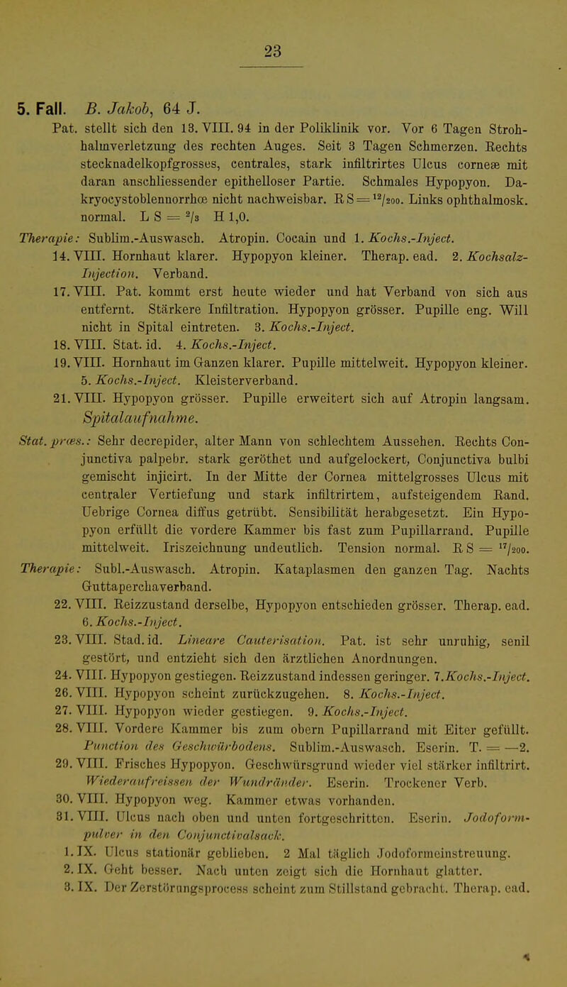 5. Fall. B. Jakob, 64 J. Pat. stellt sich den 13. VIII. 94 in der Poliklinik vor. Vor 6 Tagen Stroh- halinverletzung des rechten Auges. Seit 3 Tagen Schmerzen. Eechts stecknadelkopfgrosses, centrales, stark infiltrirtes Ulcus corneae mit daran anschliessender epithelloser Partie. Schmales Hypopyon. Da- kryocystoblenuorrhce nicht nachweisbar. RS = 12/2oo. Links ophthalmosk. normal. L S = 2/s H 1,0. Therapie: Sublim.-Auswasch. Atropin. Cocain und 1. Kochs.-Inject. 14. VIII. Hornhaut klarer. Hypopyon kleiner. Therap. ead. 2. Kochsalz- Injection. Verband. 17. VIII. Pat. kommt erst heute wieder und hat Verband von sich aus entfernt. Stärkere Infiltration. Hypopyon grösser. Pupille eng. Will nicht in Spital eintreten. 3. Kochs.-Inject. 18. VIII. Stat. id. 4. Kochs.-Inject. 19. VLU. Hornhaut im Ganzen klarer. Pupille mittelweit. Hypopyon kleiner. 5. Kochs.-Inject. Kleisterverband. 21. VIII. Hypopyon grösser. Pupille erweitert sich auf Atropin langsam. Spitalaufnahme. Stat.prm.: Sehr decrepider, alter Mann von schlechtem Aussehen. Rechts Con- junctiva palpebr. stark geröthet und aufgelockert, Conjunetiva bulbi gemischt injicirt. In der Mitte der Cornea mittelgrosses Ulcus mit centraler Vertiefung und stark infiltrirtem, aufsteigendem Eand. Uebrige Cornea diffus getrübt. Sensibilität herabgesetzt. Ein Hypo- pyon erfüllt die vordere Kammer bis fast zum Pupillarrand. Pupille mittelweit. Iriszeichnung undeutlich. Tension normal. R S = 17/2oo. Therapie: Subl.-Auswasch. Atropin. Kataplasmen den ganzen Tag. Nachts Guttaperchaverband. 22. Vin. Reizzustand derselbe, Hypopyon entschieden grösser. Therap. ead. 6. Kochs.-Inject. 23. VIII. Stad. id. Lineare Cauterisation. Pat. ist sehr unruhig, senil gestört, und entzieht sich den ärztlichen Anordnungen. 24. VIIL Hypopyon gestiegen. Reizzustand indessen geringer. 7.Kochs.-Inject. 26. VIII. Hypopyon scheint zurückzugehen. 8. Kochs.-Inject. 27. VIIL Hypopyon wieder gestiegen. 9. Kochs.-Inject. 28. VIIL Vordere Kammer bis zum obern Pupillarrand mit Eiter gefüllt. Function des Geschwürbodens. Sublim.-Auswasch. Eserin. T. = —2. 29. VIIL Frisches Hypopyon. Geschwürsgrund wieder viel stärker infiltrirt. Wieder aufreissen der Wundränder. Eserin. Trockener Verb. 30. VIIL Hypopyon weg. Kammer etwas vorhanden. 31. VIIL Ulcus nach oben und unten fortgeschritten. Eserin. Jodoform- pidoer in den Conjunctivalsach. l.IX. Ulcus stationär geblieben. 2 Mal täglich .Jodoformeinstreuung. 2. IX. Geht besser. Nach unten zeigt sich die Hornhaut glatter. 3. IX. Der Zerstörnngsprocess scheint zum Stillstand gebracht. Therap. ead.