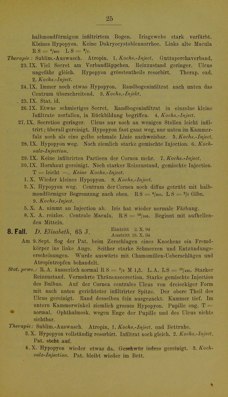halbmondförmigem infiltrirtem Bogen. Irisgewebe stark verfärbt. Kleines Hypopyon. Keine Dakryoeystoblennorrhoe. Links alte Macula RS = 6/»oo L S = */:. Therapie : Sublim.-Auswasch. Atropin. 1. Kochs.-Inject. Guttaperchaverband. 23. LX. Viel Secret am Verbandläppchen. Reizzustand geringer. Ulcus ungefähr gleich. Hypopyon grösstenteils resorbirt. Therap. ead. 2. Kochs.-Inject. 24. IX. Immer noch etwas Hypopyon. Randbogeniniiltrat nach unten das Centrum überschreitend. 3. Kochs.-Tnjekt. . 25. IX. Stat. id. 26. IX. Etwas schmieriges Secret. Randbogeniniiltrat in einzelne kleine Infiltrate zerfallen, in Rückbildung begriffen. 4. Kochs.-Inject. 27. IX. Secretion geringer. Ulcus nur noch an wenigen Stellen leicht infil- trirt; überall gereiidgt. Hypopyon fast ganz weg, nur unten im Kammer- falz noch als eine gelbe schmale Linie nachweisbar. 5. Kochs.-Inject. 28. IX. Hypopyon weg. Noch ziemlich starke gemischte Injection. 6. Koch- salz-Injection. 29. IX. Keine infiltrirten Partieen der Cornea mehr. 7. Kochs.-Inject. 30. IX. Hornhaut gereinigt. Noch starker Reizzustand, gemischte Injection. T = leicht —. Keine Kochs.-Inject. l.X. Wieder kleines Hypopyon. 8. Kochs.-Inject. 3. X. Hypopyon weg. Centrum der Cornea noch diffus getrübt mit halb- mondförmiger Begrenzung nach oben. R S = 4/2oo. L S = 2/7 Glbn. 9. Kochs.-Inject. 5. X. A. nimmt an Injection ab. Iris hat wieder normale Färbung. 8. X. A. reizlos. Centrale Macula. R S = 18/2oo. Beginnt mit aufhellen- den Mitteln. 8. Fall. D. Elisabeth, 65 J. ^int;i * * Austritt 18. X. 94 Am 9. Sept. flog der Pat. beim Zerschlagen eines Knochens ein Fremd- körper ins linke Auge. Seither starke Schmerzen und Entzündungs- erscheinungen. Wurde auswärts mit Chamomillen-Ueberschlägen und Atropintropfen behandelt. Stat.prces.: R.A. äusserlich normal RS = 2/s M 1,5. L.A. LS = 12/»oo. Starker Reizzustand. Vermehrte Thränensecrection. Starke gemischte Injection des Bulbus. Auf der Cornea centrales Ulcus von dreieckiger Form mit nach unten gerichteter infiltrirter Spitze. Der obere Theil des Ulcus gereinigt. Rand desselben fein ausgezackt. Kammer tief. Im mit cm Kammerwinkel ziemlich grosses Hypopyon. Pupille eng. T = normal. Ophthalmosk. wegen Enge der Pupille und des Ulcus nichts sichtbar. Therapie: Sublim.-Auswasch. Atropin, 1. Kochs.-Inject. und Ücttruhe. 3. X. Hypopyon vollständig resorbirt. Infiltrat noch gleich. 2. Kochs.-Inject. Pat. steht auf. 4. X. Hypopyon wieder etwas da. Geschwür indess gereinigt. 3. Koch- salz-Injection. Pat. bleibt wieder im Bett. 1