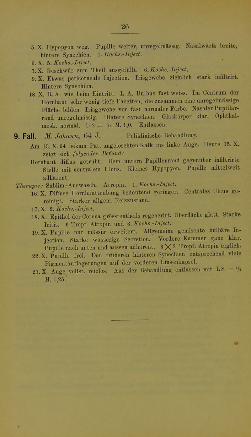 5. X. Hypopyon weg. Pupille weiter, unregelmässig. Nasalwärts breite, hintere Synechien. I. Kochs.-Inject. 6. X. 5. Kochs.-Inject. 7. X. Geschwür zum Theil ausgefüllt. 6. Kochs.-Inject. 9.X. Etwas perieorneale Injection. Irisgewehe ziemlich stark infiltrirt. Hintere Synechien. 18.X. R.A. wie heim Eintritt. L. A. Bulbus fast weiss. Im Centrum der Hornhaut sehr wenig tiefe Facetten, die zusammen eine unregelmässige Fläche bilden. Irisgewebe von fast normaler Farbe. Nasaler Pupillar- rand unregelmässig. Hintere Synechien. Glaskörper klar. Ophthal- mosk. normal. L S = 2/s M. 1,0. Entlassen. 9. Fall. M. Johann, 64 J. Poliklinische Behandlung. Am 13.X. 94 bekam Pat. ungelöschten Kalk ins linke Auge. Heute 15. X. zeigt sich folgender Befund: Hornhaut diffus getrübt. Dem untern Pupillenrand gegenüber infiltrirte Stelle mit centralem Ulcus. Kleines Hypopyon. Pupille mittelweit, adhärent. Therapie: Sublim.-Auswasch. Atropin. 1. Kochs.-Inject. 16. X. Diffuse Hornhauttrübung bedeutend geringer. Centrales Ulcus ge- reinigt. Starker allgem. Reizzustand. 17. X. 2. Kochs.-Inject. 18. X. Epithel der Cornea grösstentheils regenerirt. Oberfläche glatt. Starke Iritis. 6 Tropf. Atropin und 3. Kochs.-Inject. 19. X. Pupille nur mässig erweitert. Allgemeine gemischte bulbäre In- jection. Starke wässerige Secretion. Vordere Kammer ganz klar. Pupille nach unten und aussen adhärent. 3 X 2 TroPf- Atropin täglich. 22.X. Pupille frei. Den früheren hinteren Synechien entsprechend viele Pigmentauflagerungen auf der vorderen Linsenkapsel. 27. X. Auge vollst, reizlos. Aus der Behandlung entlassen mit L S = '/* H. 1,25.