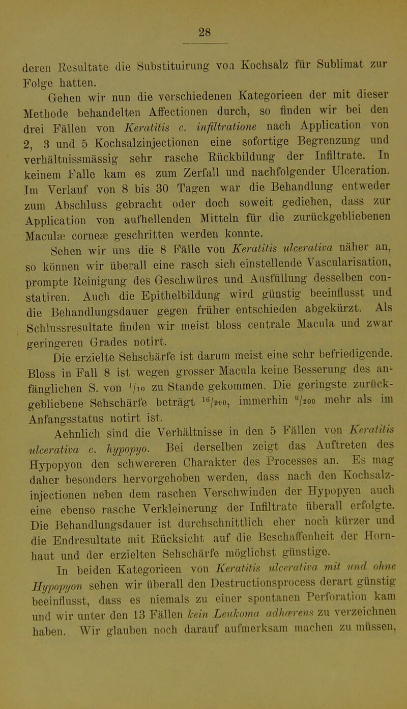 deren Resultate die Substituirung von Kochsalz für Sublimat zur Folge hatten. Gehen wir nun die verschiedenen Kategorieen der mit dieser Methode behandelten Affectionen durch, so finden wir bei den drei Fällen von Keratitis c. infiltratione nach Application von 2, 3 und 5 Kochsalzinjectionen eine sofortige Begrenzung und verhältnissmässig sehr rasche Rückbildung der Infiltrate. In keinem Falle kam es zum Zerfall und nachfolgender Ulceration. Im Verlauf von 8 bis 30 Tagen war die Behandlung entweder zum Abschluss gebracht oder doch soweit gediehen, dass zur Application von aufhellenden Mitteln für die zurückgebliebenen Maculae corneae geschritten werden konnte. Sehen wir uns die 8 Fälle von Keratitis ulcerativa näher an, so können wir überall eine rasch sich einstellende Vascularisation, prompte Reinigung des Geschwüres und Ausfüllung desselben con- statiren. Auch die Epithelbildung wird günstig beeinflusst und die Behandlungsdauer gegen früher entschieden abgekürzt. Als Schlussresultate finden wir meist bloss centrale Macula und zwar geringeren Grades notirt. Die erzielte Sehschärfe ist darum meist eine sehr befriedigende. Bloss in Fall 8 ist wegen grosser Macula keine Besserung des an- fänglichen S. von J/> zu Stande gekommen. Die geringste zurück- gebliebene Sehschärfe beträgt lli/2.)o, immerhin u/2oo mehr als im Anfangsstatus notirt ist. Aehnlich sind die Verhältnisse in den 5 Fällen von Keratitis ulcerativa c. hypopyo. Bei derselben zeigt das Auftreten des Hypopyon den schwereren Charakter des Processes an. Es mag daher besonders hervorgehoben werden, dass nach den Kochsalz- injectionen neben dem raschen Verschwinden der Hypopyen auch eine ebenso rasche Verkleinerung der Infiltrate überall erfolgte. Die Behandlungsdauer ist durchschnittlich eher noch kürzer und die Endresultate mit Rücksicht auf die Beschaifenheit der Horn- haut und der erzielten Sehschärfe möglichst günstige. In beiden Kategorieen von Keratitis ulcerativa mit und ohne Hypopyon sehen wir überall den Destructionsprocess derart günstig beeinflusst, dass es niemals zu einer spontanen Perforation kam und wir unter den 13 Fällen kein Leukoma adheerens zu verzeichnen haben. Wir glauben noch darauf aufmerksam machen zu müssen,