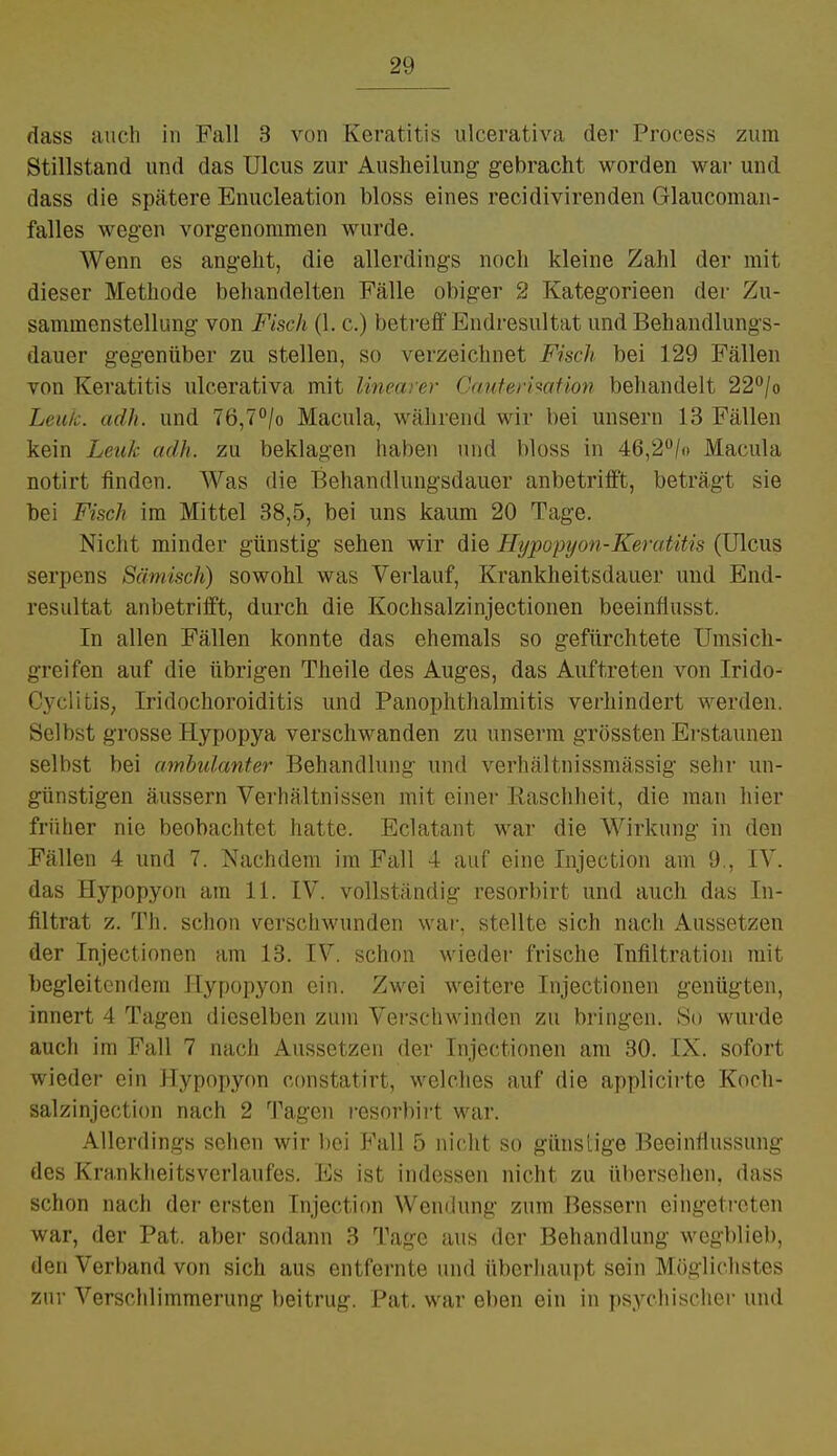 dass auch in Fall 3 von Keratitis ulcerativa der Process zum Stillstand und das Ulcus zur Ausheilung gebracht worden war und dass die spätere Enucleation bloss eines recidivirenden Glaucoman- falles wegen vorgenommen wurde. Wenn es angeht, die allerdings noch kleine Zahl der mit dieser Methode behandelten Fälle obiger 2 Kategorieen der Zu- sammenstellung von Fisch (1. c.) betreff Endresultat und Behandlungs- dauer gegenüber zu stellen, so verzeichnet Fisch bei 129 Fällen von Keratitis ulcerativa mit linearer Cauterisation behandelt 22°/o Leuk. adh. und 7ö,7°/o Macula, während wir bei unsern 13 Fällen kein Leuk adh. zu beklagen haben und bloss in 46,2°/o Macula notirt finden. Was die Behandlungsdauer anbetrifft, beträgt sie bei Fisch im Mittel 38,5, bei uns kaum 20 Tage. Nicht minder günstig sehen wir die Hypopyon-Keratitis (Ulcus serpens Sämisch) sowohl was Verlauf, Krankheitsdauer und End- resultat anbetrifft, durch die Kochsalzinjectionen beeinfiusst. In allen Fällen konnte das ehemals so gefürchtete Umsich- greifen auf die übrigen Theile des Auges, das Auftreten von Irido- Cyclitis, Iridochoroiditis und Panophthalmitis verhindert werden. Selbst grosse Hypopya verschwanden zu unserm grössten Erstaunen selbst bei ambulanter Behandlung und verhältnissmässig sehr un- günstigen äussern Verhältnissen mit einer Raschheit, die man hier früher nie beobachtet hatte. Eclatant war die Wirkung in den Fällen 4 und 7. Nachdem im Fall 4 auf eine Injection am 9., IV. das Hypopyon am 11. IV. vollständig resorbirt und auch das In- filtrat z. Th. schon verschwunden war, stellte sich nach Aussetzen der Injectionen am 13. IV. schon Wieder frische Infiltration mit begleitendem Hypopyon ein. Zwei weitere Injectionen genügten, innert 4 Tagen dieselben zum Verschwinden zu bringen. So wurde auch im Fall 7 nach Aussetzen der Injectionen am 30. IX. sofort wieder ein Hypopyon constatirt, welches auf die applicirte Koch- salzinjection nach 2 Tagen resorbirt war. Allerdings sehen wir bei Fall 5 nicht so günstige Beeinflussung des Krankheitsverlaufes. Es ist indessen nicht zu übersehen, dass schon nach der ersten Injection Wendung zum Bessern eingetreten war, der Pat. aber sodann 3 Tage aus der Behandlung wegblieb, den Verband von sich aus entfernte und überhaupt sein Möglichstes zur Verschlimmerung beitrug. Pat. war eben ein in psychischer und