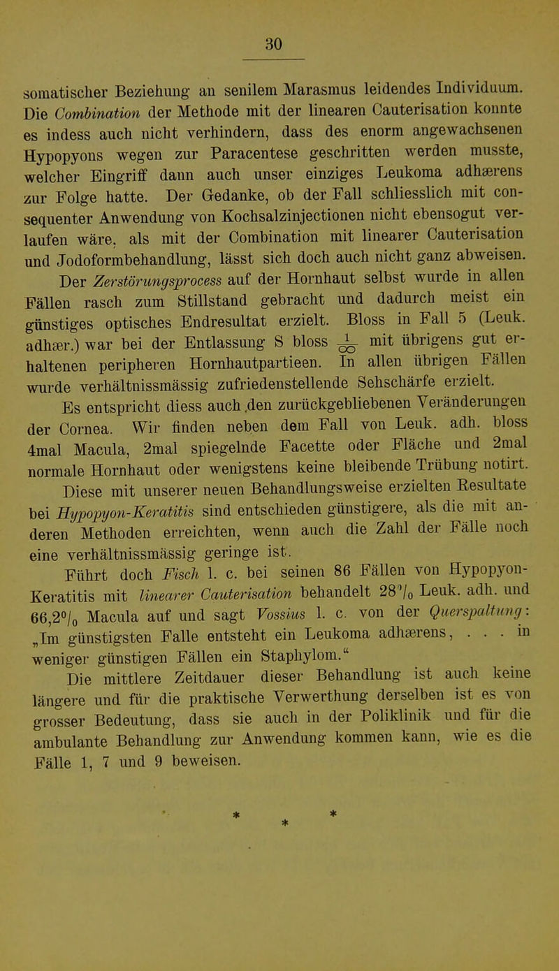 somatischer Beziehung an senilem Marasmus leidendes Individuum. Die Combination der Methode mit der linearen Cauterisation konnte es indess auch nicht verhindern, dass des enorm angewachsenen Hypopyons wegen zur Paracentese geschritten werden musste, welcher Eingriff dann auch unser einziges Leukoma adhserens zur Folge hatte. Der Gedanke, ob der Fall schliesslich mit con- sequenter Anwendung von Kochsalzinjectionen nicht ebensogut ver- laufen wäre, als mit der Combination mit linearer Cauterisation und Jodoformbehandlung, lässt sich doch auch nicht ganz abweisen. Der Zerstörungsprocess auf der Hornhaut selbst wurde in allen Fällen rasch zum Stillstand gebracht und dadurch meist ein günstiges optisches Endresultat erzielt. Bloss in Fall 5 (Leuk. adliger.) war bei der Entlassung S bloss -L mit übrigens gut er- haltenen peripheren Hornhautpartieen. In allen übrigen Fällen wurde verhältnissmässig zufriedenstellende Sehschärfe erzielt. Es entspricht diess auch .den zurückgebliebenen Veränderungen der Cornea. Wir finden neben dem Fall von Leuk. adh. bloss 4mal Macula, 2mal spiegelnde Facette oder Fläche und 2mal normale Hornhaut oder wenigstens keine bleibende Trübung notirt. Diese mit unserer neuen Behandlungsweise erzielten Resultate bei Hypopyon-Keratitis sind entschieden günstigere, als die mit an- deren Methoden erreichten, wenn auch die Zahl der Fälle noch eine verhältnissmässig geringe ist. Führt doch Fisch 1. c. bei seinen 86 Fällen von Hypopyon- Keratitis mit linearer Cauterisation behandelt 28'/0 Leuk. adh. und 66,2°/0 Macula auf und sagt Vossius 1. c. von der Querspalt uncr. „Im günstigsten Falle entsteht ein Leukoma adhserens, ... in weniger günstigen Fällen ein Staphylom. Die mittlere Zeitdauer dieser Behandlung ist auch keine längere und für die praktische Verwerthung derselben ist es von grosser Bedeutung, dass sie auch in der Poliklinik und für die ambulante Behandlung zur Anwendung kommen kann, wie es die Fälle 1, 7 und 9 beweisen.