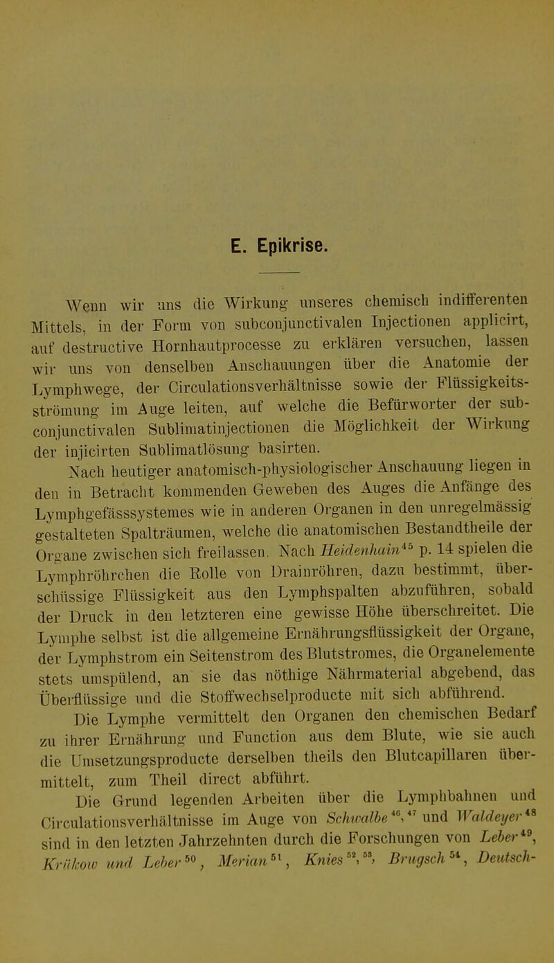 E. Epikrise. Wenn wir uns die Wirkung- unseres chemisch indifferenten Mittels, in der Form von subconjunctivalen Injectionen applicirt, auf des'tructive Hornhautprocesse zu erklären versuchen, lassen wir uns von denselben Anschauungen über die Anatomie der Lymphwege, der CirculationsVerhältnisse sowie der Flüssigkeits- strömung im Auge leiten, auf welche die Befürworter der sub- conjunctivalen Sublimatinjectionen die Möglichkeit der Wirkung der injicirten Sublimatlösung basirten. Nach heutiger anatomisch-physiologischer Anschauung liegen in den in Betracht kommenden Geweben des Auges die Anfänge des Lymphgefässsystemes wie in anderen Organen in den unregelmässig gestalteten Spalträumen, welche die anatomischen Bestandteile der Organe zwischen sich freilassen Nach Heidenhain*5 p. 14 spielen die Lymphröhrchen die Rolle von Drainröhren, dazu bestimmt, über- schüssige Flüssigkeit aus den Lymphspalten abzuführen, sobald der Druck in den letzteren eine gewisse Höhe überschreitet. Die Lymphe selbst ist die allgemeine Ernährungsflüssigkeit der Organe, der Lymphstrom ein Seitenstrom des Blutstromes, die Organelemente stets umspülend, an sie das nöthige Nährmaterial abgebend, das Überflüssige und die Stoffwechselproducte mit sich abführend. Die Lymphe vermittelt den Organen den chemischen Bedarf zu ihrer Ernährung und Function aus dem Blute, wie sie auch die Umsetzungsproducte derselben theils den Blutcapillaren über- mittelt, zum Theil direct abführt. Die Grund legenden Arbeiten über die Lymphbahnen und Circulationsverhältnisse im Auge von Schwalbe M,47 und Waldeyer sind in den letzten Jahrzehnten durch die Forschungen von Leber™, Krakow und Leber60, Merian61, Knies**,6*, Brugsch5', Deutsch-
