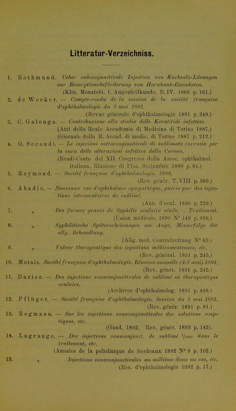 Litteratur-Verzeichniss. 1. Rothniiind. lieber subconjunctivale Injection von Kochsalz-Lösungen zur Resorptionsbeförderung von Hornhaut-Exsudaten. (Kim. Monatsbl. f. Augenheilkunde. B.IV. 1866 p. 161.) 2. de Wecker. — Compte-rendu de la Session de la sociiti francaise d''Ophthalmologie du 5 mai 1891. (Revue generale d'ophthalmologie 1891 p. 249.) 3. C. Gr a 1 e n g a. — Contribuzione allo studio delle Keratitidi infettive. (Atti della Reale Accademia di Medieina di Torino 1887.) (Giornale della R. Acead. di media di Torino 1887 p. 212.) 4. Gr. S e c o n d i. — Le injezioni sottocongiuiäivali di sublimato corrosio per la cura delle alterazioni infettive della Cornea. (Rendi-Conto del XII. Congresso della, Assoe. ophthalinol. italiana. Riunione «Ii Pisa. Settembre 1890 p. 84.) 5. Reymond. — Societe francaise d'Ophthalmologie. 1889. (Rev. gener. T.VIII p. 360.) 6. A b a d i e. — Nouveaux cas d'Ophthalmie sympathique, guäris par des injec- tions intraoculaires de sublime'. (Ann. d'ocul. 1S90 p. 229.) 7. „ Des formes graves de Syphilis oculaire senile. — Traitement. (Union mödicale 1890 N° 148 p.856.) 8. „ Syphilitische Späterscheinungen am Auge, Misserfolge der allg. Behandln inj. (Allg. med. Centraizeitung N° 65.) 9. „ Valeur therapeutique des injections mddicamenteuses, etc. (Rev. general. 1891 p. 245.) 10. Motais. Soci&te franyüse d'Ophthalmologie. Iiiunion annuelle (4-7 mai) 1891. (Rev. gener. 1891 p. 245.) 11. Darier. — Des injections sousconjonctivales de sublime' en therapeutique oculaire. (Arehives d'ophthalmolog. 1891 p.449.) 12. Pflüg er. — Societe francaise d'Ophthalmologie. Session du 5 mai 1891. (Rev. genör. 1891 p. 81.) 13. Rogmann. — Sur les injections sousconjonctivales des Solutions asep- tiques, etc. (Gand. 1892. Rev. genör. 1893 p. 142). 14. Lagrange. — Des injections sousconjonct. de sublime' '/iooo dans le traitement, etc. (Annales de la policlinique de liordcaux 1892 Nu 9 p. 102.) 15. „ Injections sousconjonctivales au millibne dans un cas, etc. (Ree. d'ophtlmlinologie 1092 p. 17.)