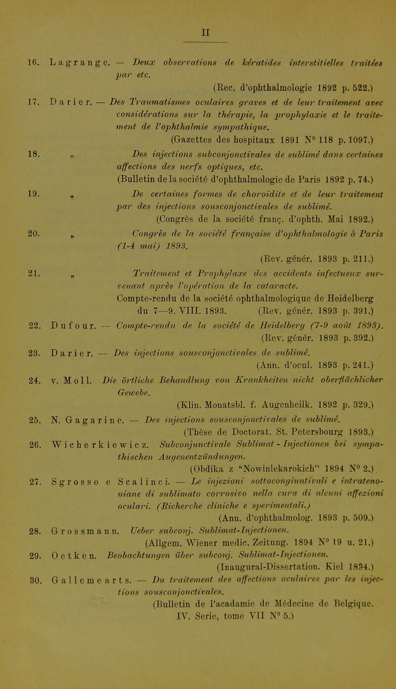 16. Lagrange. — Deux observations de keratides interstitielles traities par etc. (Ree. d'ophthalmologie 1892 p. 522.) 17. Darier. — Des Traumatisims oculaires graves et de leur traitement avec considdrations sur la thirapie, la prophylaxie et le traite- ment de VOphthalmie sympathique. (Gazettes des hospitaux 1891 N° 118 p. 1097.) 18. „ Des injections subconjonctivales de sublime' dans certaines affections des nerfs optiques, etc. (Bulletin delasociötö d'ophthalmologie de Paris 1892 p. 74.) 19. n De certaines formes de choroidite et de leur traitement par des injections sousconjonctivales de sublime. (Congres de la soci^te frang. d'ophth. Mai 1892.) 20. „ Congrhs de la societe francaise d'ophthalmologie ä Paris (1-4 mai) 1893. (Rev. gener. 1893 p. 211.) 21. „ Traitement et Prophylaxe des accidents infectueux sur- venant apr&s Vopiration de la cataracte. Compte-rendu de la soeiöte ophthalinologique de Heidelberg du 7—9. VIII. 1893. (Rev. göne>. 1893 p. 391.) 22. Duf our. — Compte-reudit de la sociite de Heidelberg (7-9 aoüt 1893). (Rev. gener. 1893 p. 392.) 23. Darier. •— Des injections sousconjonctivales de sublime. (Ann. d'ocul. 1893 p. 241.) 24. v. Moll. Die örtliche Behandlung von Krankheiten nicht oberflächlicher Gewebe. (Kliu. Monatsbl. f. Augenheilk. 1892 p. 329.) 25. N. Gagarine. — Des injections sousconjonctivahs de sublime'. (These de Doctorat. St. Petersbourg 1893.) 26. Wieherkiewiez. Subconj unctivale Sublimat - Injectionen bei sympa- thischen Augenentzfoi du »gen. (Obdika z Nowinlekarokieh 1894 N° 2.) 27. Sgrosso e Scalinci. — Le injezioni sottocongiuntivali e intrateno- niane di sublimato corrosivo nella cura di alcuni affezioni oculari. (Bicherche cliniche e sperimentali.j (Ann. d'ophthalmolog. 1893 p. 509.) 28. Gr r 0 s s m a n n. lieber subconj. Sublimat-Injectionen. (Allgem. Wiener medic. Zeitung. 1894 N° 19 u. 21.) 29. Oetken. Beobachtungen über subconj. Sublimat-Injectionen. (Inaugural-Dissertation. Kiel 1894.) 30. G a 11 e m e a r t s. — Du traitement des affections oculaires par les injec- tions sousconjonctivales. (Bulletin de Pacadamie de M£deeine de Belgique. IV. Serie, tome VII N° 5.)