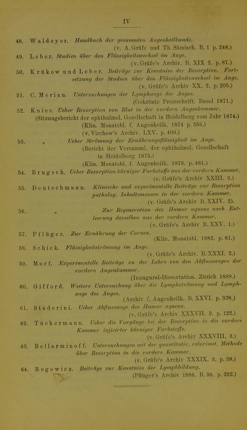 48. Waldeyer. Handbuch der gesummten Augenheilkunde. (v. A. Gräfe und Th. Sämisch. B. 1 p. 248.) 49. Leber. Studien über den Flüssigkeitswechsel im Auge. (v. Gräfe's Arehiv. B. XIX 2. p. 87.) 50. Krukow und Leber. Beiträge zur Kenntniss der Resorption. Fort- setzung der Studien über den Flüssigkeitswechsel im Auge. (v. Gräfe's Archiv XX. 2. p. 205.) 51. C. Merian. Untersuchungen der Lymphtvege de? Auges. (Gekrönte Preisschrift. Basel 1871.) 52. Knies. Ueber Resorption von Blut in der vordem Augenkammer. (Sitzungsbericht der ophthalmol. Gesellschaft in Heidelberg vom Jahr 1874.) (Klin. Monatsbl. f. Augenheilk. 1874 p. 356.) (v.Virchow's Archiv. LXV. p.409.) 53. n Ueber Strömung der Ernährtengsflüssigkeit im Auge. (Bericht der Versamml. der ophthalmol. Gesellschaft in Heidelberg 1875.1 (Klin. Monatsbl. f. Augenheilk. 1878. p. 481.) . 54. B r u g s c h. Ueber Resorption körniger Farbstoffe aus der vordem Kammer. (v. Gräfe's Archiv XXJJI. 3.) 55. Deutschmann. Klinische und experimentelle Beiträge zur Resorption patholog. Inhaltsmassen in der vordem Katnmer. (v. Gräfe's Archiv B. XXIV. 2). 56 Zur Regeneration des Humor aqueus nach Ent- leerung desselben aus der vordem Kammer. (v. Gräfe's Archiv B. XXV. 1.) 57 P f 1 ü e e r. Zur Ernährung der Cornea. 6 (Klin. Monatsbl. 1882. p. 81.) 58. S c h i c k. Flüssigkeitströmung im Auge. (v. Gräfe's Archiv. B.XXXT. 2.) 59. Morf. Experimentelle Beiträge zu der Lehre von den Abflusswegen der vordem Augenkammer. (Inaugural-Dissertation. Zürich 1888.) 60. G i f f o r d. Weitere Untersuchung über die Lymphströmung und Lymph- weqe des Auges. (Arehiv f. Augenheilk. B. XXVI. p. 308.) 61. Staderini. Ueber Abflusswege des Humor aqueus. (v. Gräfe's Archiv XXXVII. 3. p. 122.) 62. Tückermann. Ueber die Vorgänge bei der Resorption in die vordere. Kammer injicirter körniger Farbstoffe. (v. Gräfe's Archiv XXXVHJ. 3.) 63. B e 11 a r m i n o f f. Untersuchungen mit der quantitativ, calorimet. Methode über Resorption in die vordere Kammer. (v. Gräfe's Archiv XXXIX. 3. p. 38.) 64. Rogowicz. Beiträge zur Kenntniss der Lymphbildung. rv. (Pflüger's Archiv 1886. B. 36. p. 252.)